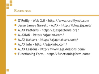 Resources O’Reilly - Web 2.0 - http://www.oreillynet.com Jesse James Garrett – AJAX - http://blog.jjg.net/ AJAX Patterns - http://ajaxpatterns.org/ AJAXIAN - http://ajaxian.com/ AJAX Matters - http://ajaxmatters.com/ AJAX info - http://ajaxinfo.com/ AJAX Lessons - http://www.ajaxlessons.com/ Functioning Form - http://functioningform.com/  