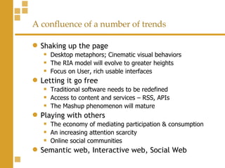 A confluence of a number of trends Shaking up the page Desktop metaphors; Cinematic visual behaviors The RIA model will evolve to greater heights Focus on User, rich usable interfaces Letting it go free Traditional software needs to be redefined Access to content and services – RSS, APIs The Mashup phenomenon will mature Playing with others The economy of mediating participation & consumption An increasing attention scarcity Online social communities Semantic web, Interactive web, Social Web 