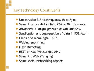 Key Technology Constituents Unobtrusive RIA techniques such as Ajax Semantically valid XHTML, CSS or Microformats  Advanced UI languages such as XUL and SVG  Syndication and Aggregation of data in RSS/Atom  Clean and meaningful URLs  Weblog publishing  Flash Remoting  REST or XML Webservice APIs  Semantic Web (Tagging) Some social networking aspects  