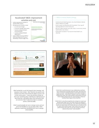 03/11/2014 
12 
‘Accelerated’ EBCD: improvement 
activities and cost 
• similar improvement activities to 
standard EBCD projects 
• 48 improvement activities in total: 
– 21 small scale changes 
– 21 process redesign within teams 
– 5 process redesign between 
services/activities 
– 1 process redesign between 
organisations 
• costs of AEBCD are around 40% of 
EBCD (excluding one-off costs of 
developing a national trigger film) 
EBCD in mental health settings 
• Sunshine Acute Adult Psychiatric Unit, North Western Mental 
Health, Melbourne (2008) 
• South London and Maudsley NHS Foundation Trust, eg self-injecting 
addictions service (2011/12) 
• MH ECO (2006 onwards) and CORE study in community mental 
health (2013–16), Victoria 
• Oxleas NHS Foundation Trust (acute mental health unit, 
2012/13) 
Getting to the CORE: testing a co-design technique to optimise psychosocial 
recovery outcomes for people affected by mental illness 
The case of the 
disappearing co-design 
phase 
What worked for us was the frequent short meetings, and 
keeping in close contact. And I think for the patients and 
relatives to be there kind of held the staff to account, and 
to their action points. I mean they did divvy things up… 
there was something about, definitely for staff because of 
that thing that I said before about that humanistic kind 
of connection that it really drove them to complete 
actions. (Interview #08) 
I think I would probably do more co-design events and sort 
of do more feedback as you go along really. I think 
definitely I would have benefitted from more co-design. 
(Interview#05) 
I think that it worked because it was collaborative and there 
were mixed groups of people doing the work, they held each 
other to account. And kept people on track where perhaps it 
might have slid… I think that it's harder to do the co-design or 
collaboration after that initial problem solving phase because 
I think health professionals are used to being in charge of 
making things happen.(Interview #10) 
I think there's a very big recognition of co-design as a way to go 
forward with things, but a lot of the services are steeped in 
the processes they've already got. And I think they're finding it 
hard to see where does it fit in with what we currently do. And 
it's about that medical model I think, where you've got the 
patient [and] carers who are just the receivers of service, 
‘what do they know?’ (Interview#07) 
 
