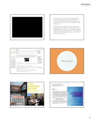 03/11/2014 
3 
For me, this is about ‘Oh God, they’re our patients, aren’t 
they?’ When people watch the film, they might think ‘I 
remember that lady.’ They know they’re our patients – they 
can’t get away from the fact – but it actually makes it more 
real for them. 
Whatever way they’re captured, it’s about capturing it so 
that people recognise ‘These are patients I have cared for, 
nursed, met, who are saying this’… and I think that’s what is 
so different from other improvement work. in terms of things 
like discovery interviews and focus groups. It’s that direct 
connection between them. 
The method 
 