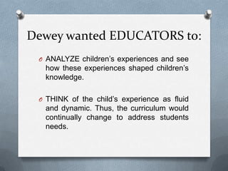 Dewey wanted EDUCATORS to:
 O ANALYZE children’s experiences and see
  how these experiences shaped children’s
  knowledge.

 O THINK of the child’s experience as fluid
  and dynamic. Thus, the curriculum would
  continually change to address students
  needs.
 