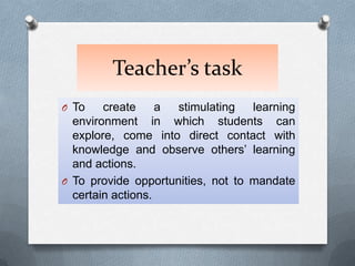 Teacher’s task
O To    create     a stimulating   learning
  environment in which students can
  explore, come into direct contact with
  knowledge and observe others’ learning
  and actions.
O To provide opportunities, not to mandate
  certain actions.
 
