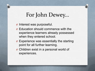 For John Dewey…
O Interest was purposeful.
O Education should commence with the
  experience learners already possessed
  when they entered school.
O Experience was essentially the starting
  point for all further learning.
O Children exist in a personal world of
  experiences.
 
