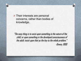 O Their interests are personal
  concerns, rather than bodies of
  knowledge.



“The easy thing is to seize upon something in the nature of the
   child, or upon something in the developed consciousness of
   the adult, insist upon that as the key to the whole problem.”
                                                   -Dewey, 1900
 