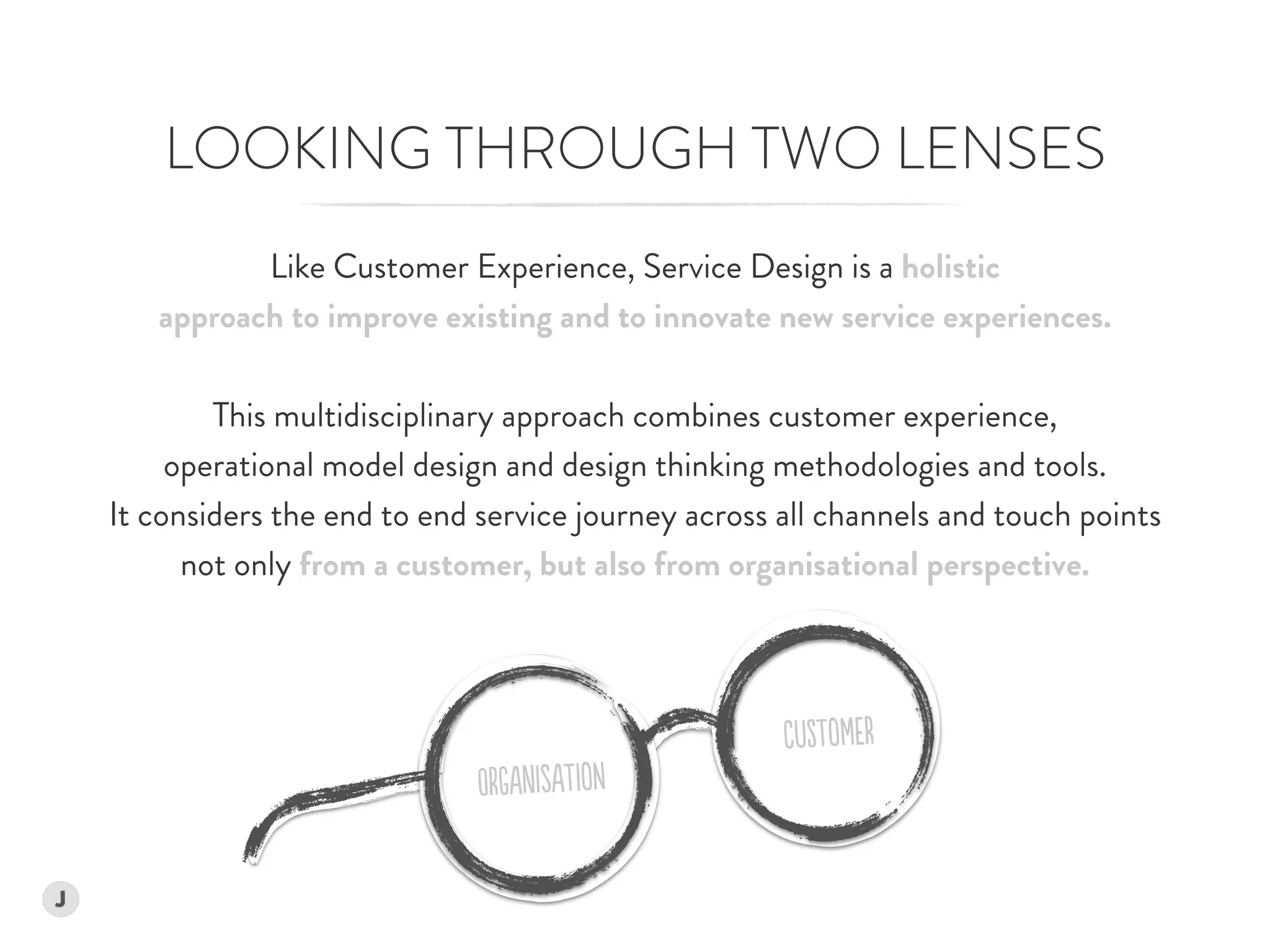 Like Customer Experience, Service Design is a holistic  
approach to improve existing and to innovate new service experiences.
This multidisciplinary approach combines customer experience,  
operational model design and design thinking methodologies and tools.  
It considers the end to end service journey across all channels and touch points
not only from a customer, but also from organisational perspective.
LOOKING THROUGH TWO LENSES
CuSTomER
OrGAnIsATioN
 