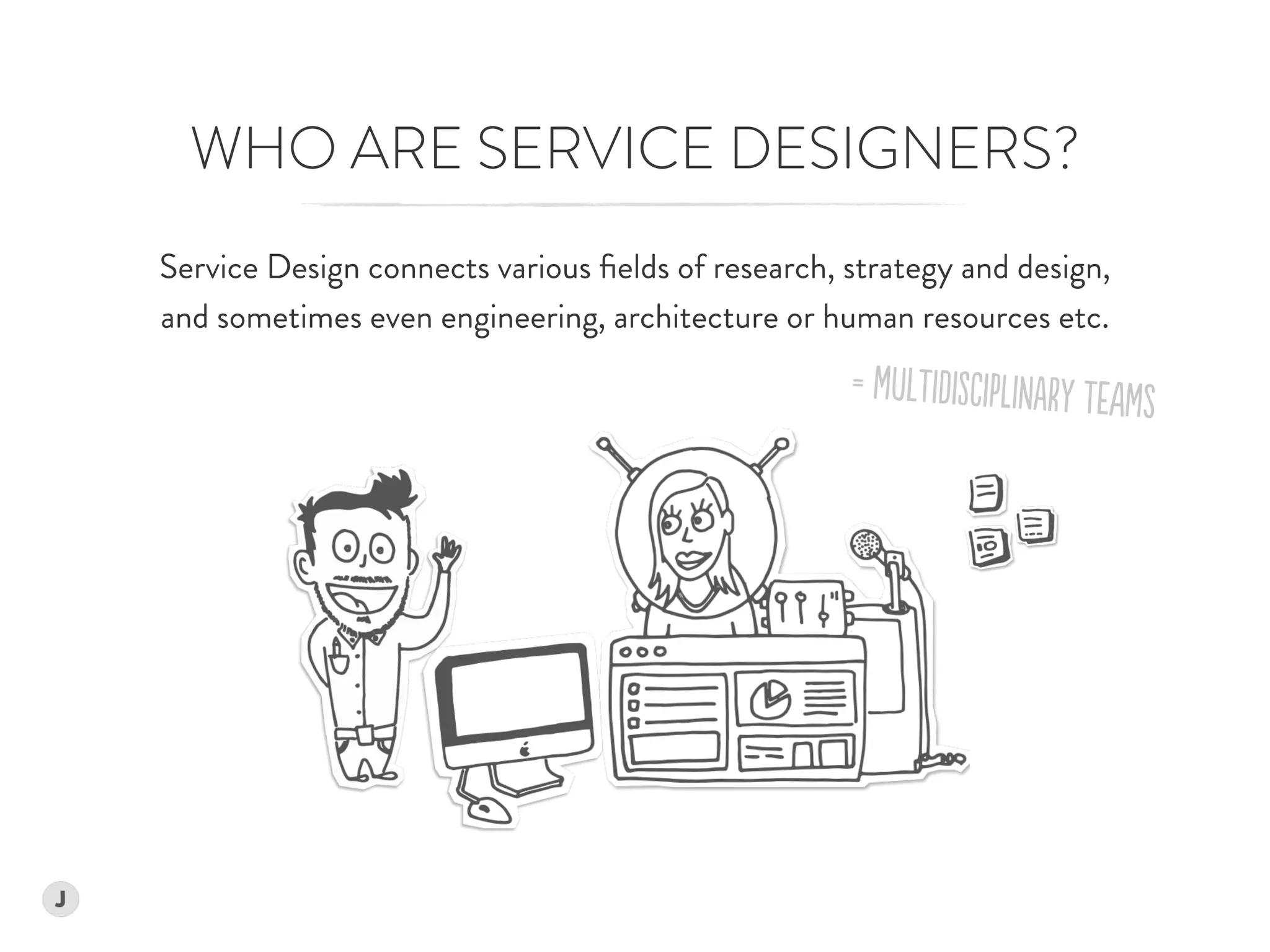 Service Design connects various ﬁelds of research, strategy and design,  
and sometimes even engineering, architecture or human resources etc.
WHO ARE SERVICE DESIGNERS?
= MuLTiDiSCiPlINarY TeAMs
 