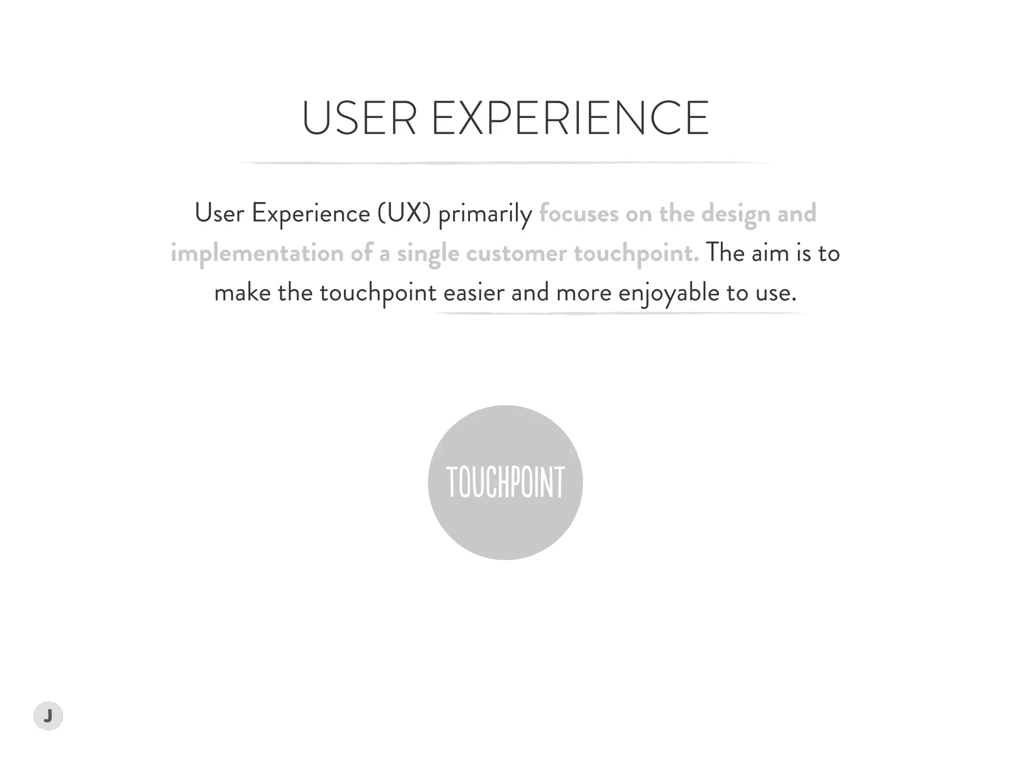 USER EXPERIENCE
User Experience (UX) primarily focuses on the design and  
implementation of a single customer touchpoint. The aim is to  
make the touchpoint easier and more enjoyable to use.
 
 
ToUChPoINt
 
