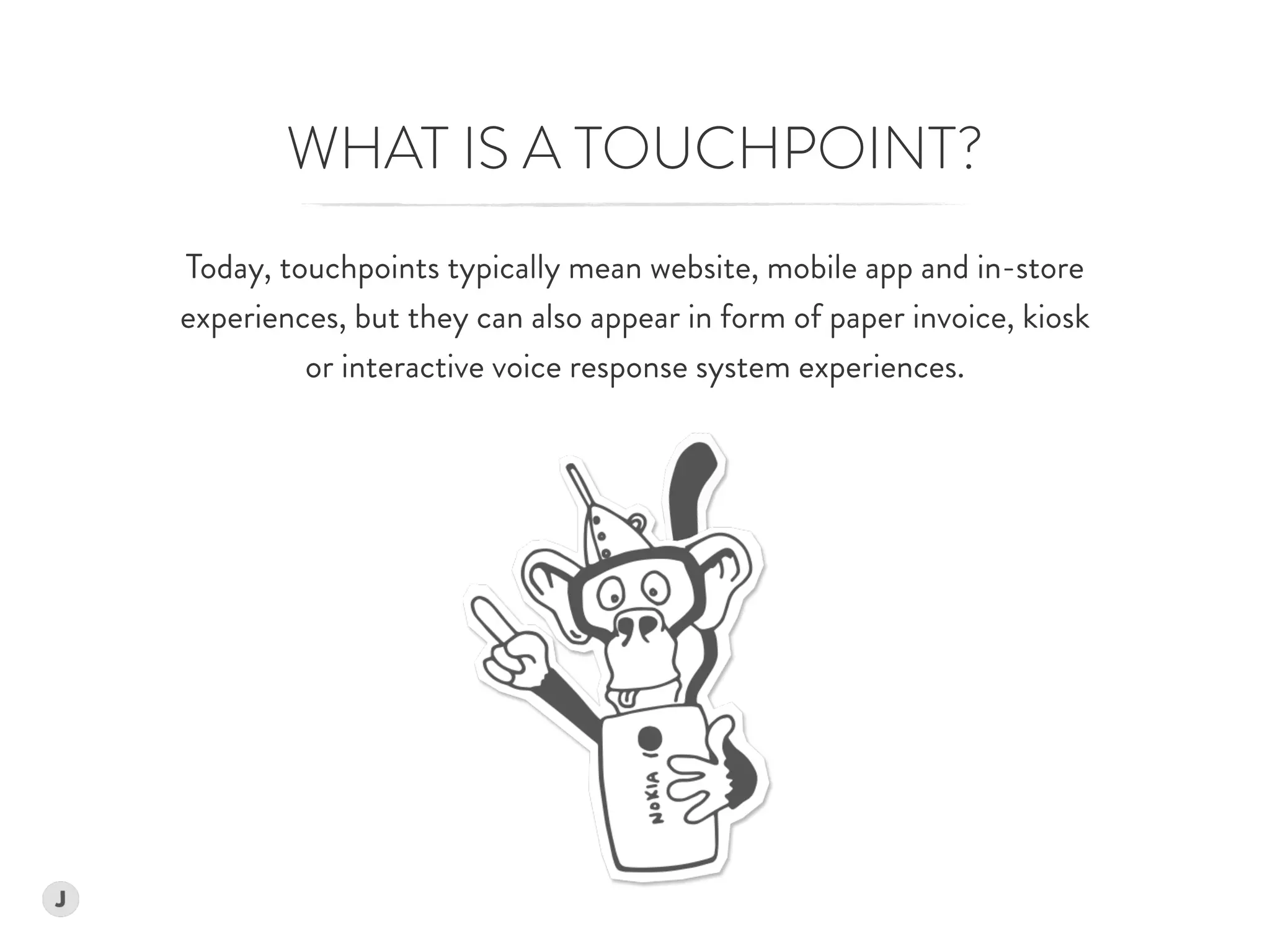 Today, touchpoints typically mean website, mobile app and in-store  
experiences, but they can also appear in form of paper invoice, kiosk  
or interactive voice response system experiences.  
WHAT IS A TOUCHPOINT?
 