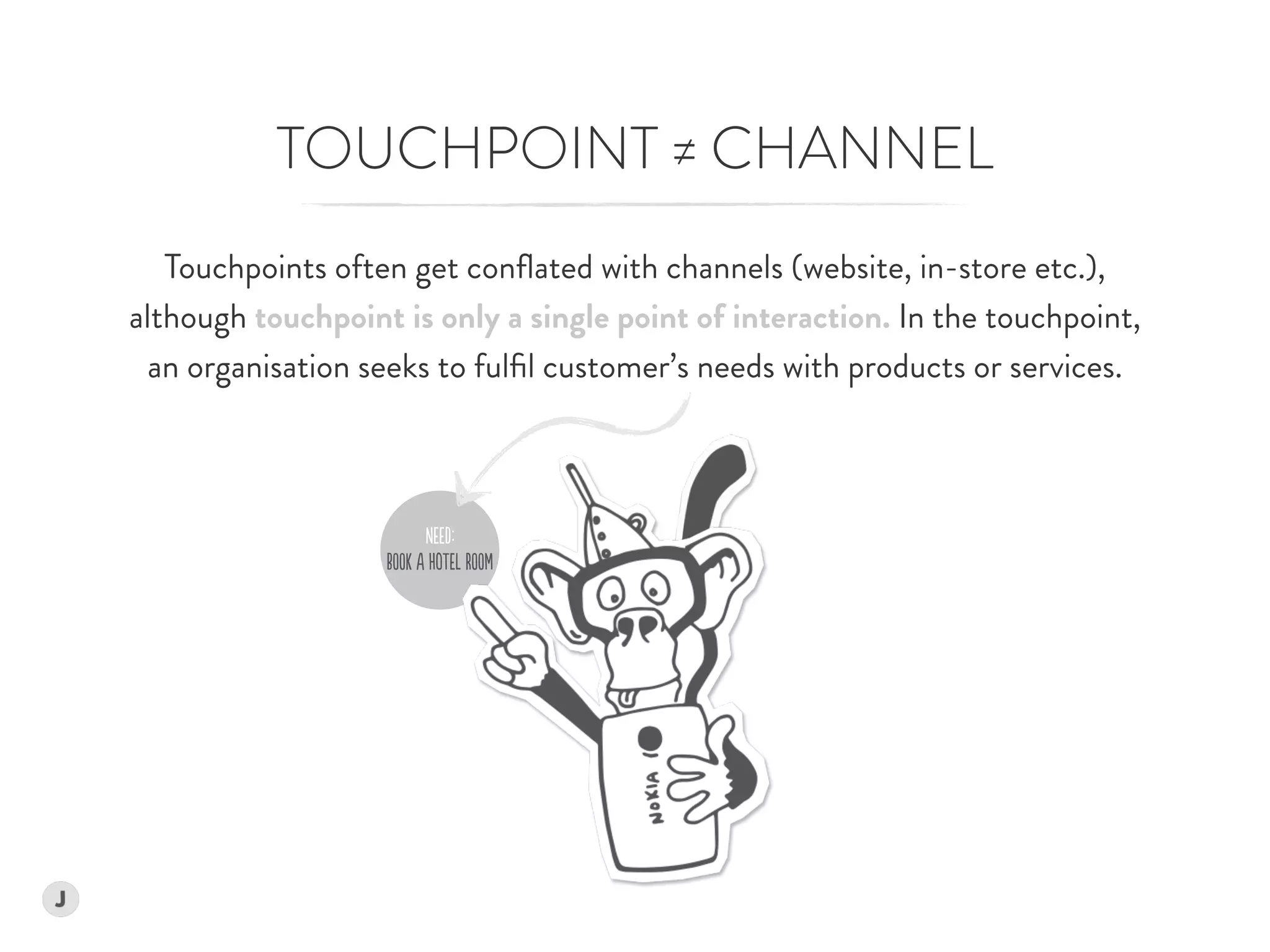 NEEd:
BOOk A HoTEl ROOm
Touchpoints often get conﬂated with channels (website, in-store etc.),  
although touchpoint is only a single point of interaction. In the touchpoint,  
an organisation seeks to fulﬁl customer’s needs with products or services.
TOUCHPOINT ≠ CHANNEL
 