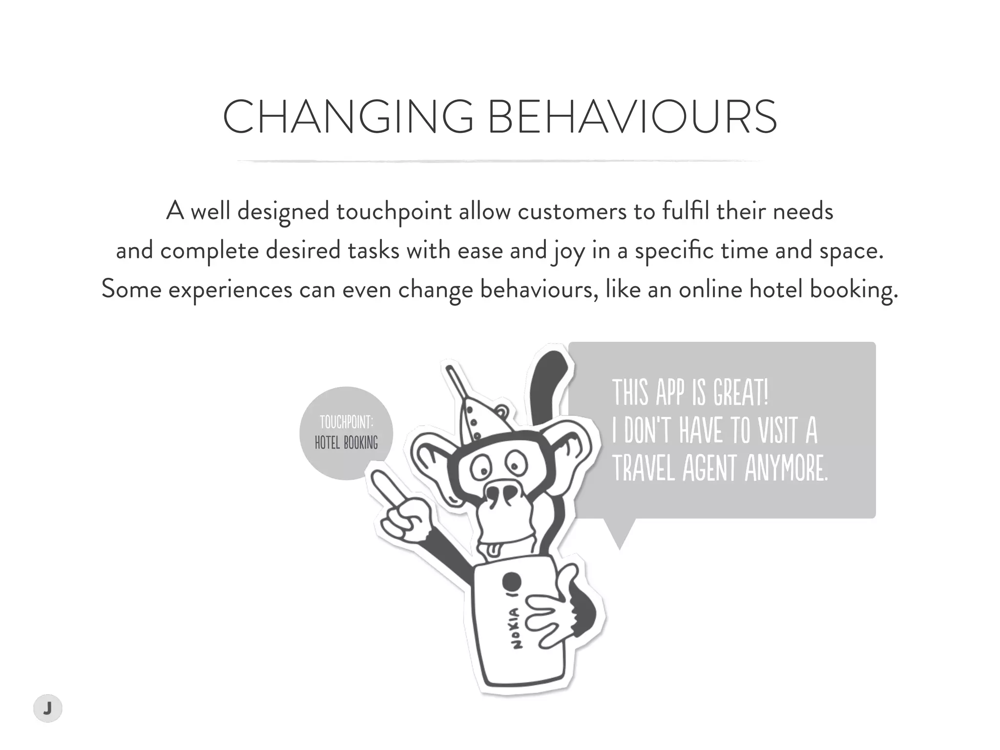 ToUChPoINt:
HoTEl BoOKinG
CHANGING BEHAVIOURS
A well designed touchpoint allow customers to fulﬁl their needs  
and complete desired tasks with ease and joy in a speciﬁc time and space.  
Some experiences can even change behaviours, like an online hotel booking.
THIs aPP iS GrEAt!  
I dON’T HAVe tO ViSIt A  
TrAVeL AgENt AnYMorE.
 