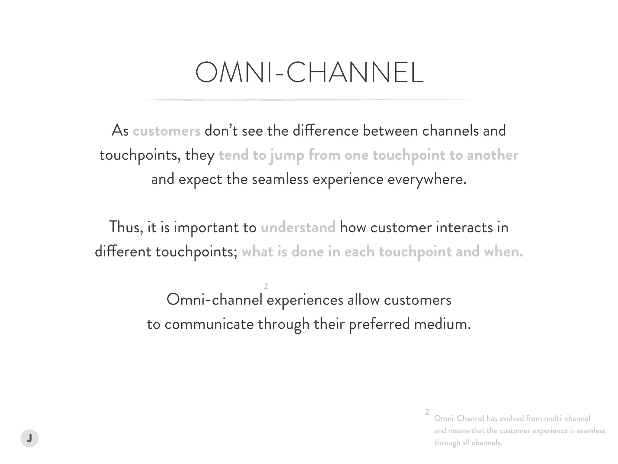 OMNI-CHANNEL
As customers don’t see the difference between channels and  
touchpoints, they tend to jump from one touchpoint to another  
and expect the seamless experience everywhere.
Thus, it is important to understand how customer interacts in  
different touchpoints; what is done in each touchpoint and when.
Omni-channel experiences allow customers  
to communicate through their preferred medium.
Omni-Channel has evolved from multi-channel  
and means that the customer experience is seamless  
through all channels.
2
2
 