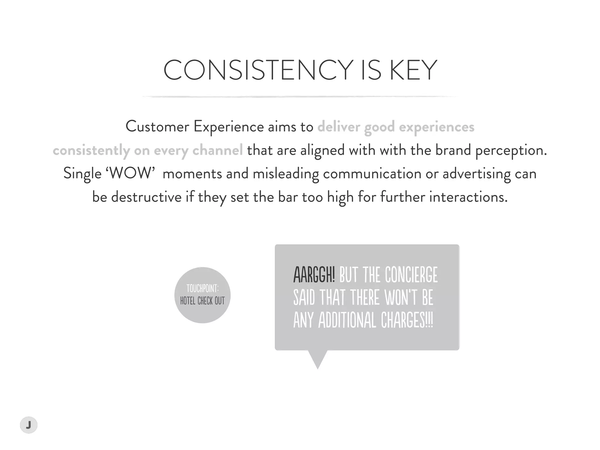 CONSISTENCY IS KEY
Customer Experience aims to deliver good experiences  
consistently on every channel that are aligned with with the brand perception.  
Single ‘WOW’ moments and misleading communication or advertising can  
be destructive if they set the bar too high for further interactions.
ToUChPoINt:
HoTEl ChECk oUT
AaRGgH! BUT tHE ConCiErgE 
SAId THAt ThERe wON’T bE  
aNY AdDItIoNAl ChARgeS!!!
 
