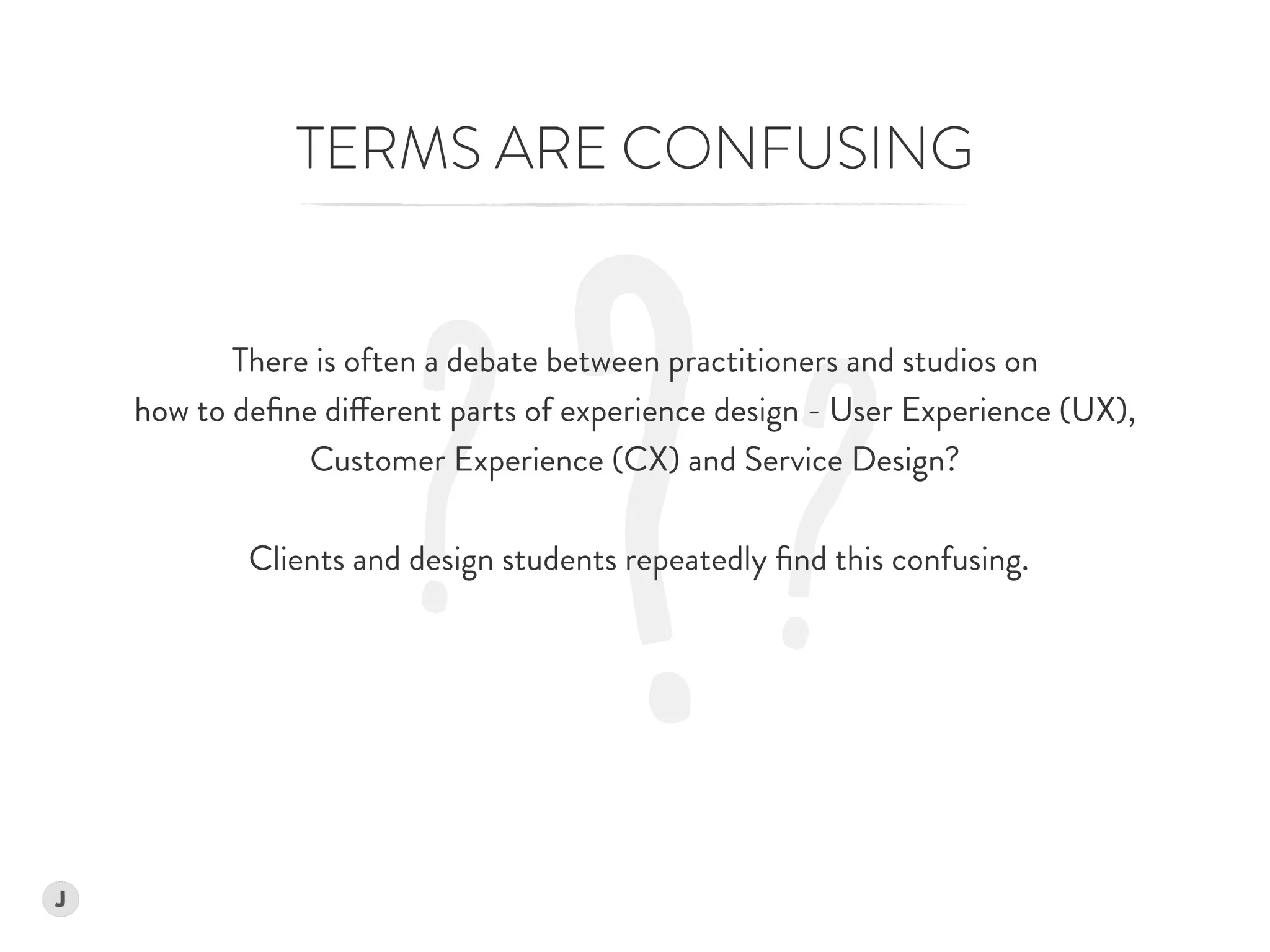 ?? ?
TERMS ARE CONFUSING
There is often a debate between practitioners and studios on  
how to deﬁne different parts of experience design - User Experience (UX),
Customer Experience (CX) and Service Design?  
 
Clients and design students repeatedly ﬁnd this confusing. 
 