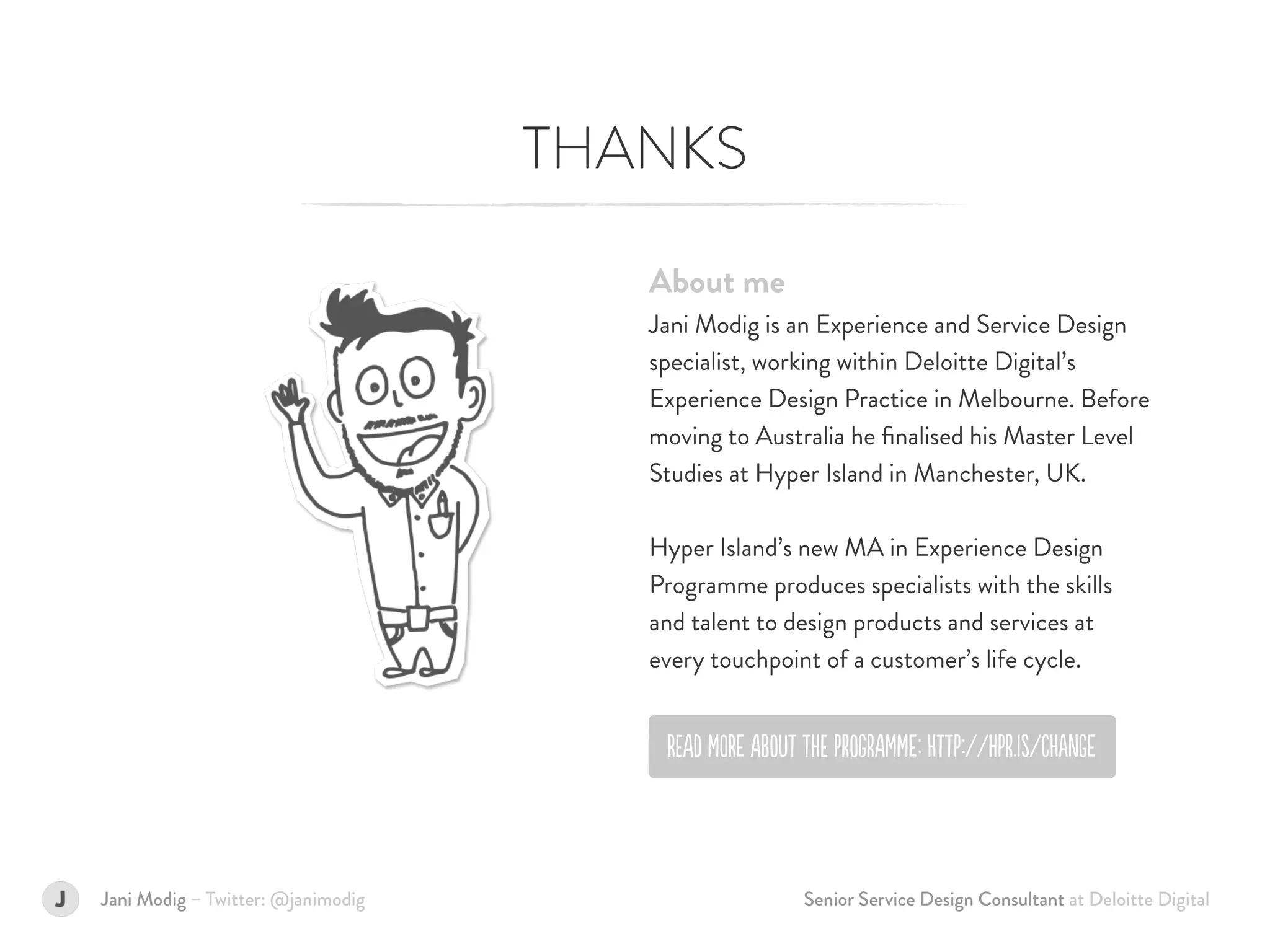 THANKS
About me  
Jani Modig is an Experience and Service Design
specialist, working within Deloitte Digital’s
Experience Design Practice in Melbourne. Before
moving to Australia he ﬁnalised his Master Level
Studies at Hyper Island in Manchester, UK. 
 
Hyper Island’s new MA in Experience Design
Programme produces specialists with the skills  
and talent to design products and services at  
every touchpoint of a customer’s life cycle.
Jani Modig – Twitter: @janimodig
REAd MORe AbOUt tHE PrOGrAMMe: HttP://hPr.Is/cHanGe
Senior Service Design Consultant at Deloitte Digital
 