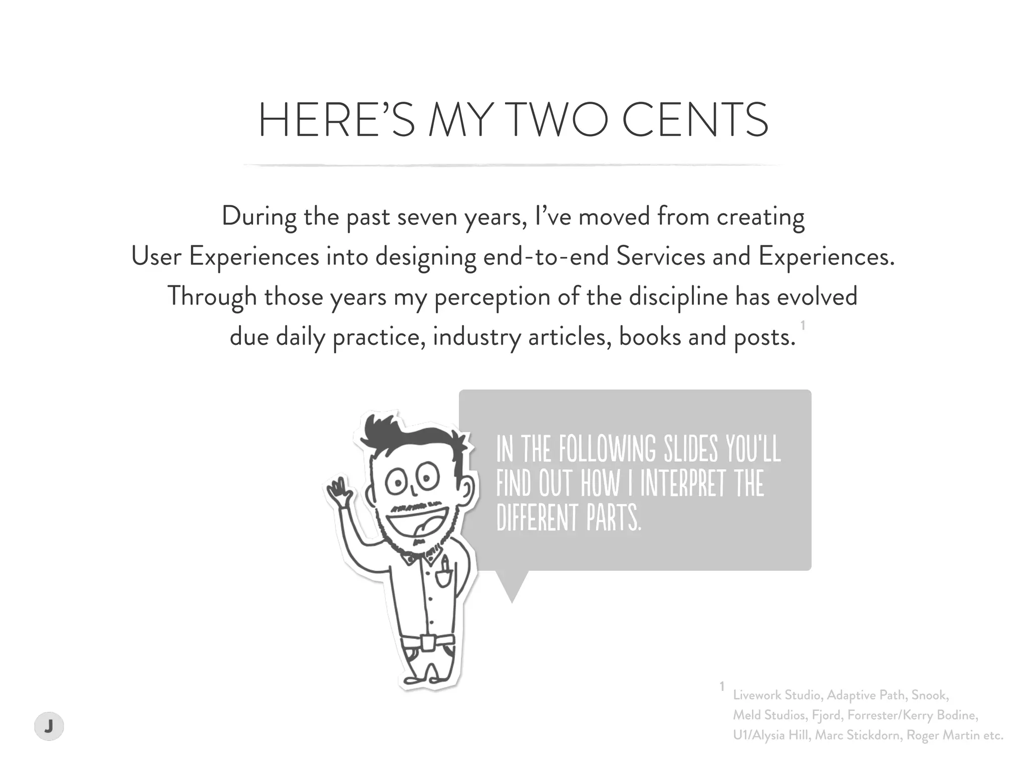 iN tHE FoLLoWINg SlIDeS yOU’lL  
FINd oUT hOW I InTErPREt tHE
DiFFeRENt PaRTs.
HERE’S MY TWO CENTS
During the past seven years, I’ve moved from creating  
User Experiences into designing end-to-end Services and Experiences.  
Through those years my perception of the discipline has evolved 
due daily practice, industry articles, books and posts.
1
Livework Studio, Adaptive Path, Snook, 
Meld Studios, Fjord, Forrester/Kerry Bodine,  
U1/Alysia Hill, Marc Stickdorn, Roger Martin etc.
1
 