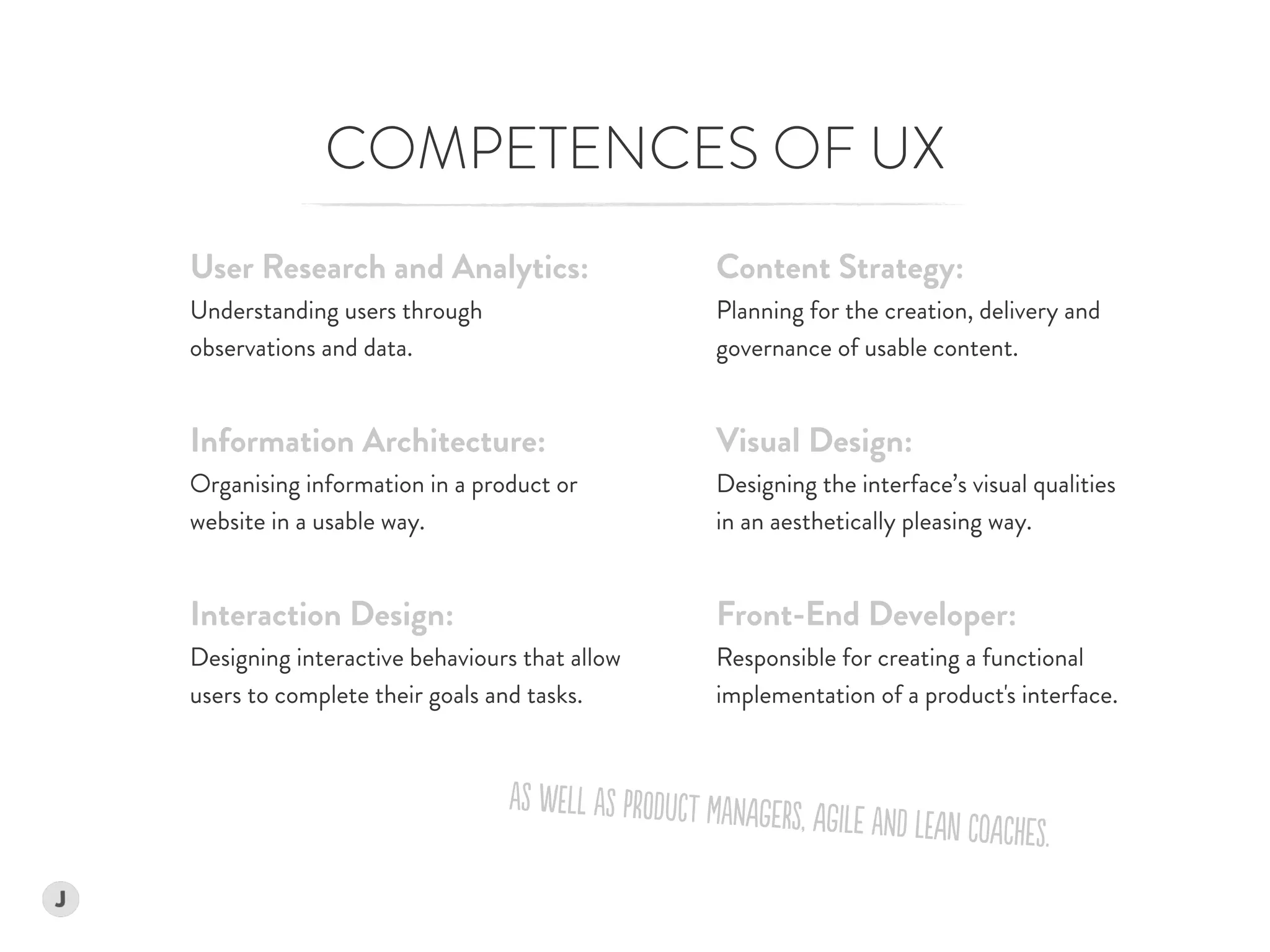COMPETENCES OF UX
Content Strategy: 
Planning for the creation, delivery and  
governance of usable content.
Visual Design: 
Designing the interface’s visual qualities  
in an aesthetically pleasing way.
Front-End Developer:  
Responsible for creating a functional  
implementation of a product's interface.
User Research and Analytics:
Understanding users through  
observations and data.
Information Architecture: 
Organising information in a product or
website in a usable way.
Interaction Design: 
Designing interactive behaviours that allow
users to complete their goals and tasks.
aS WELl aS PrODucT MaNAgeRS, AgILe aND LEAn CoACheS.
 
