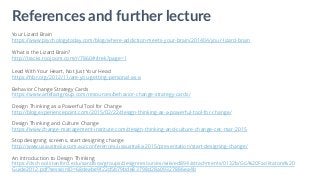 Your Lizard Brain
https://www.psychologytoday.com/blog/where-addiction-meets-your-brain/201404/your-lizard-brain
What is the Lizard Brain?
http://tracks.roojoom.com/r/7860#/trek?page=1
Lead With Your Heart, Not Just Your Head
https://hbr.org/2012/11/are-you-getting-personal-as-a
Behavior Change Strategy Cards
https://www.artefactgroup.com/resources/behavior-change-strategy-cards/
Design Thinking as a Powerful Tool for Change
http://blog.experiencepoint.com/2015/02/22/design-thinking-as-a-powerful-tool-for-change/
Design Thinking and Culture Change
https://www.change-management-institute.com/design-thinking-and-culture-change-cec-mar-2015
Stop designing screens, start designing change
http://www.uxaustralia.com.au/conferences/uxaustralia-2015/presentation/start-designing-change/
An Introduction to Design Thinking
https://dschool.stanford.edu/sandbox/groups/designresources/wiki/ed894/attachments/0132b/GG%20Facilitators%20
Guide2012.pdf?sessionID=68deabe9f22d5b79bde83798d28a09327886ea4b
References and further lecture
 