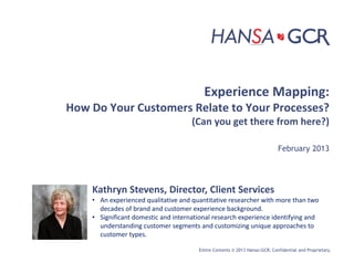 Entire Contents © 2013 Hansa|GCR; Confidential and Proprietary.
Experience Mapping:
How Do Your Customers Relate to Your Processes?
(Can you get there from here?)
February 2013
Kathryn Stevens, Director, Client Services
• An experienced qualitative and quantitative researcher with more than two
decades of brand and customer experience background.
• Significant domestic and international research experience identifying and
understanding customer segments and customizing unique approaches to
customer types.
 