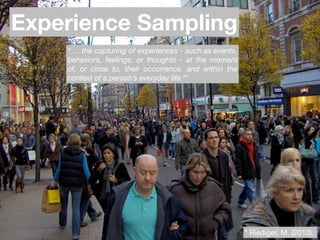 Experience Sampling
    “ ... the capturing of experiences - such as events,
    behaviors, feelings, or thoughts - at the moment
    of, or close to, their occurrence. and within the
    context of a person’s everyday life.”*




                            Text




                                                           * Riediger, M. (2010).
 