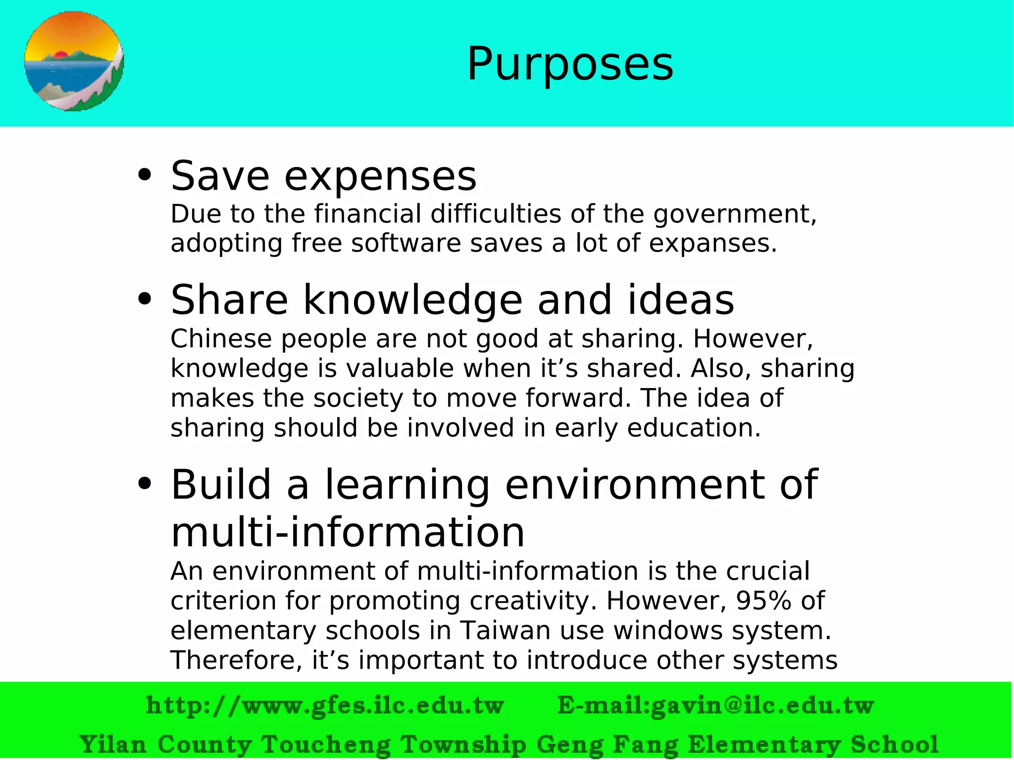 Purposes Save expenses Due to the financial difficulties of the government, adopting free software saves a lot of expanses.  Share knowledge and ideas Chinese people are not good at sharing. However, knowledge is valuable when it’s shared. Also, sharing makes the society to move forward. The idea of sharing should be involved in early education. Build a learning environment of multi-information An environment of multi-information is the crucial criterion for promoting creativity. However, 95% of elementary schools in Taiwan use windows system. Therefore, it’s important to introduce other systems 