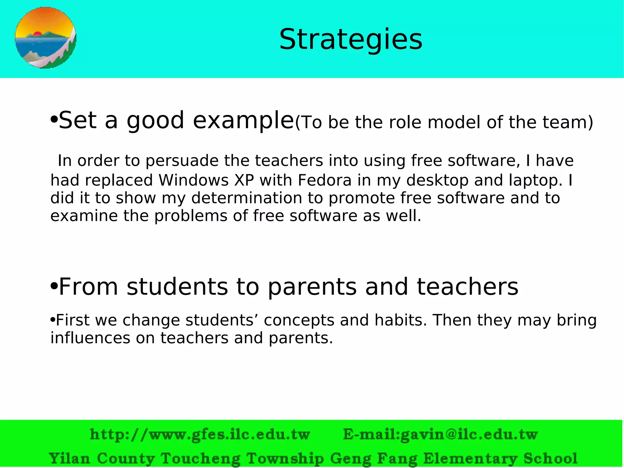 S trategies Set a good example (To be the role model of the team) In order to persuade the teachers into using free software, I have had replaced Windows XP with Fedora in my desktop and laptop. I did it to show my determination to promote free software and to examine the problems of free software as well. From students to parents and teachers First we change students’ concepts and habits. Then they may bring influences on teachers and parents. 