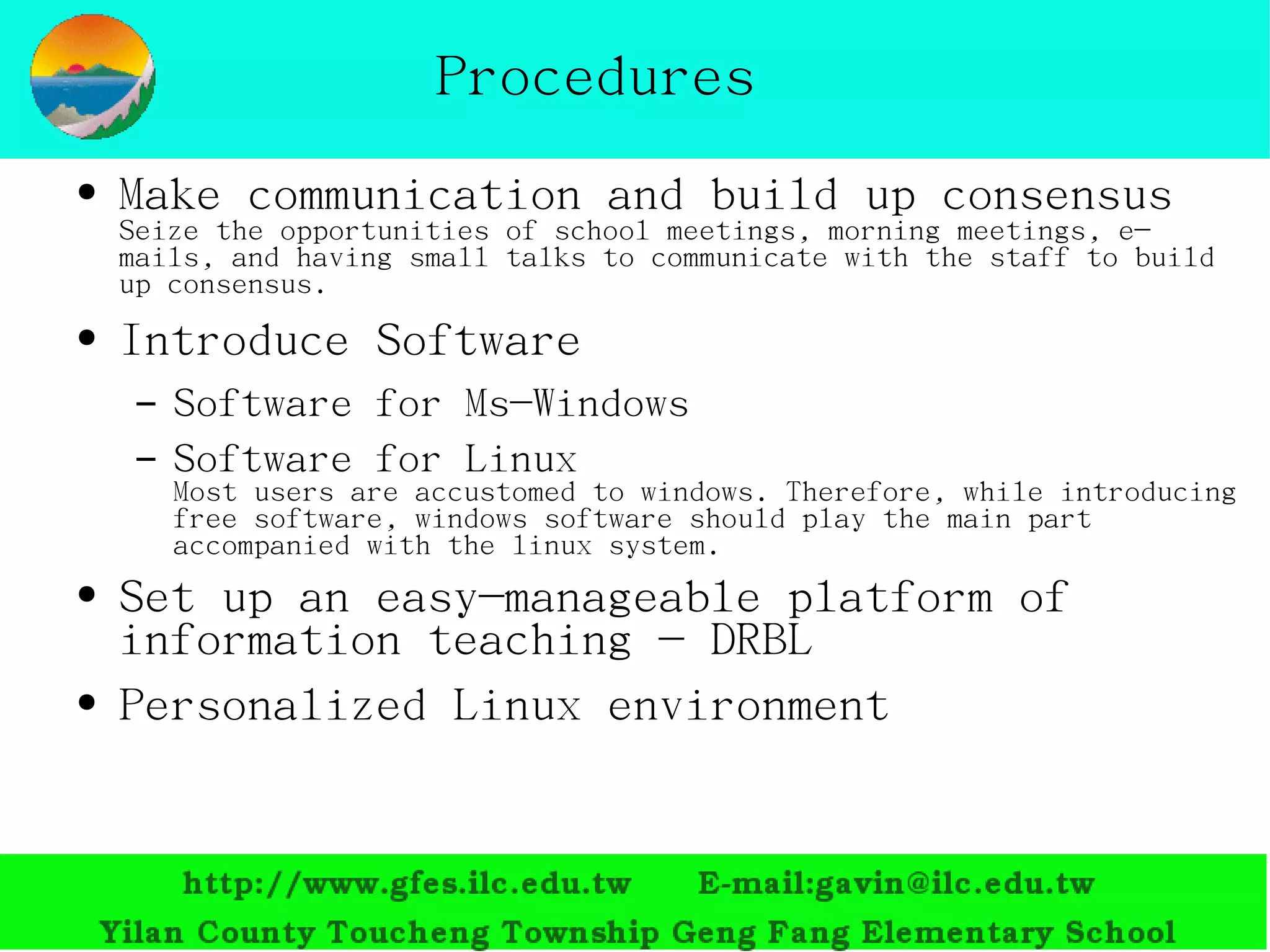 Procedures Make communication and build up consensus Seize the opportunities of school meetings, morning meetings, e-mails, and having small talks to communicate with the staff to build up consensus. Introduce Software Software f or Ms-Windows Software f or Linux Most users are accustomed to  windows . Therefore, while introducing free software, windows software should play the main part accompanied with the linux system.  Set up an easy-manageable platform of information teaching -  DRBL Personalized  Linux  environment 