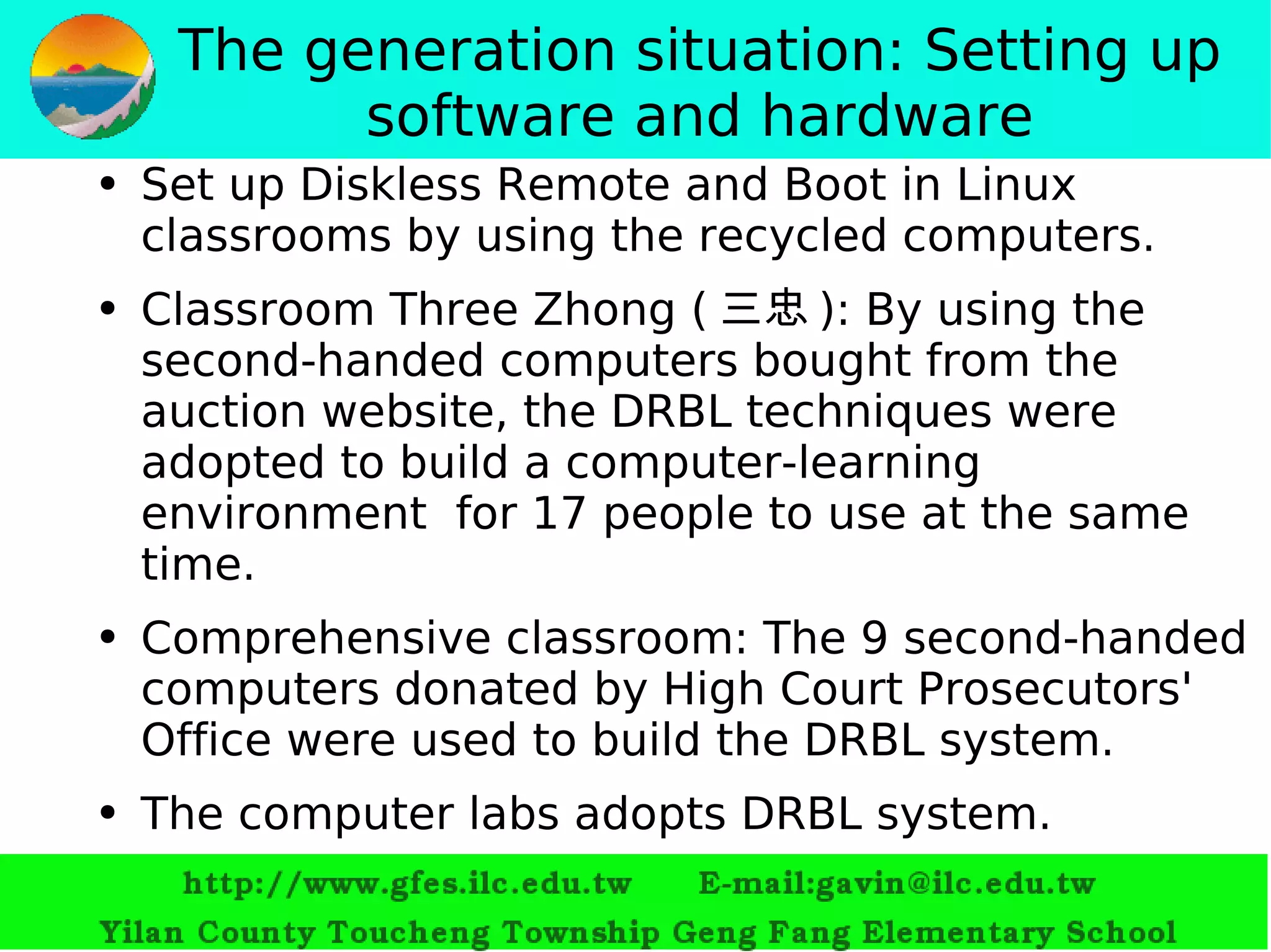 The generation situation: Setting up software and hardware Set up  Diskless Remote  and  Boot in Linux  classrooms by using the recycled computers. Classroom Three Zhong ( 三忠 ): By using the second-handed computers bought from the auction website, the DRBL techniques were adopted to build a computer-learning environment  for 17 people to use at the same time. Comprehensive classroom: The 9 second-handed computers donated by  High Court Prosecutors' Office were used to build the DRBL system. T he  computer labs adopts DRBL system. 