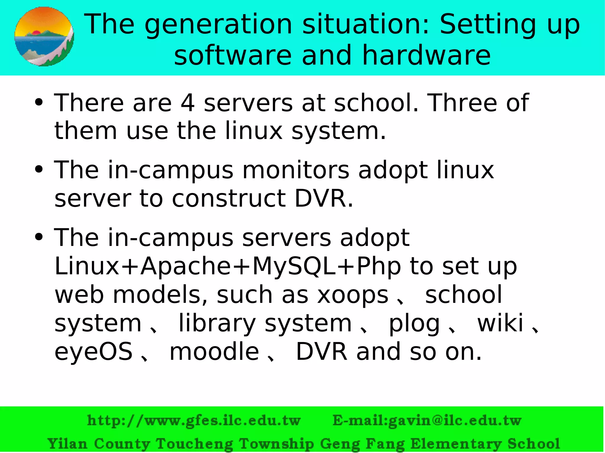 The generation situation: Setting up software and hardware There are 4 servers at school. Three of them use the  linux  system. The in-campus monitors adopt linux server to construct DVR.   The in-campus servers adopt  Linux+Apache+MySQL+Php  to set up web models, such as  xoops 、 school system 、 library system 、 plog 、 wiki 、 eyeOS 、 moodle 、 DVR  and so on. 