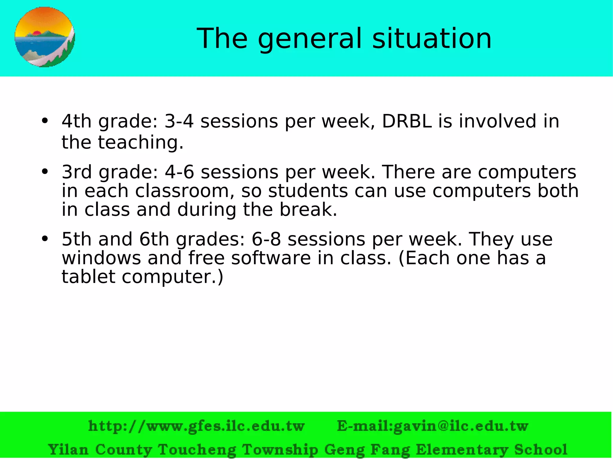 The general situation 4th grade: 3-4 sessions per week, DRBL is involved in the teaching. 3rd grade: 4-6 sessions per week.  T here are computers in each classroom, so students  ca n use computers both in class and during the break. 5th and 6th grades: 6-8 sessions per week. They use windows and free software in class. (Each one has a tablet computer.) 