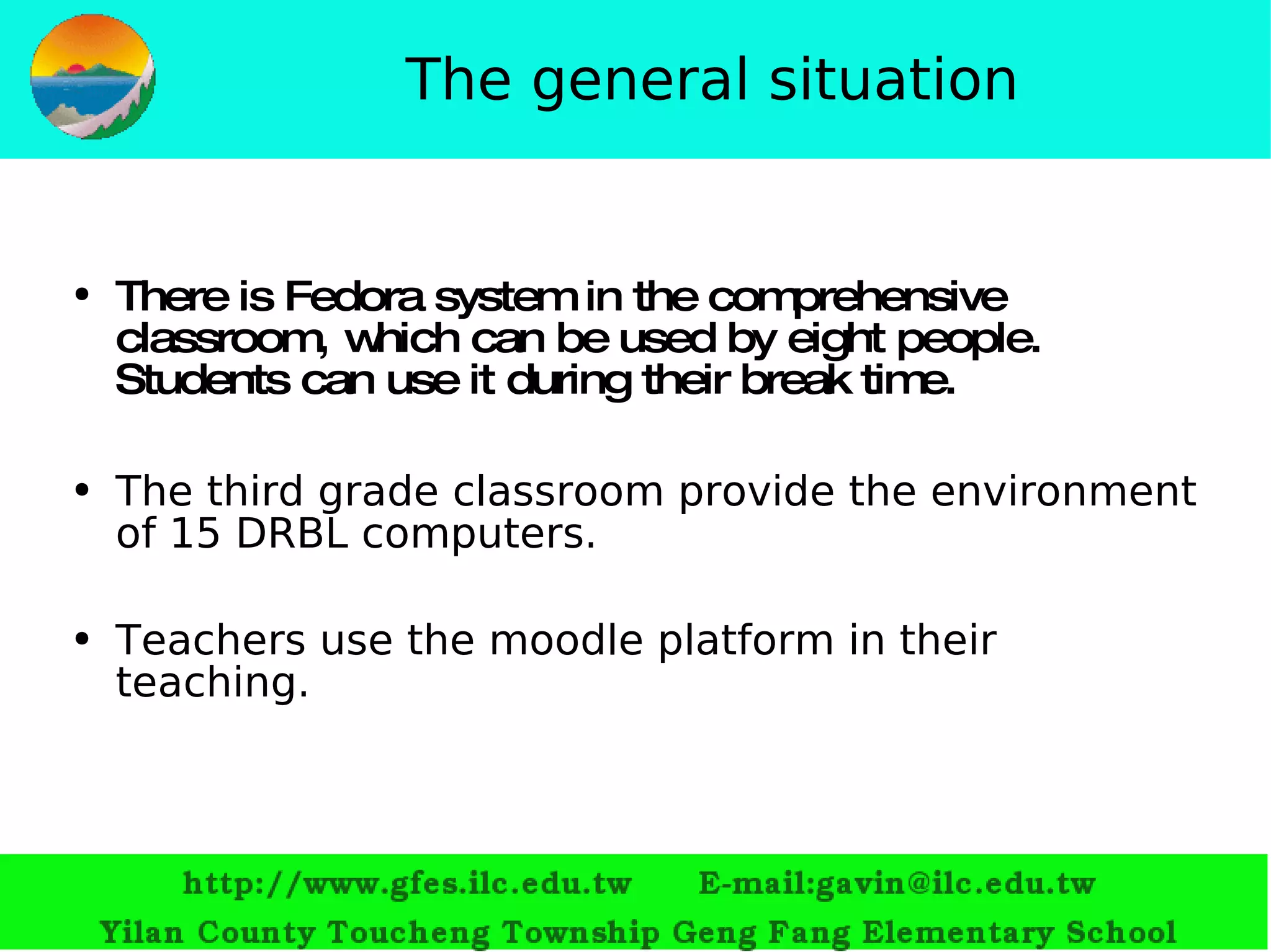 The general situation There is Fedora system in the comprehensive classroom, which can be used by eight people.  S tudents can use it during their break time. T he third grade classroom provide the environment of 15 DRBL computers. Teachers use the moodle platform in their teaching. 