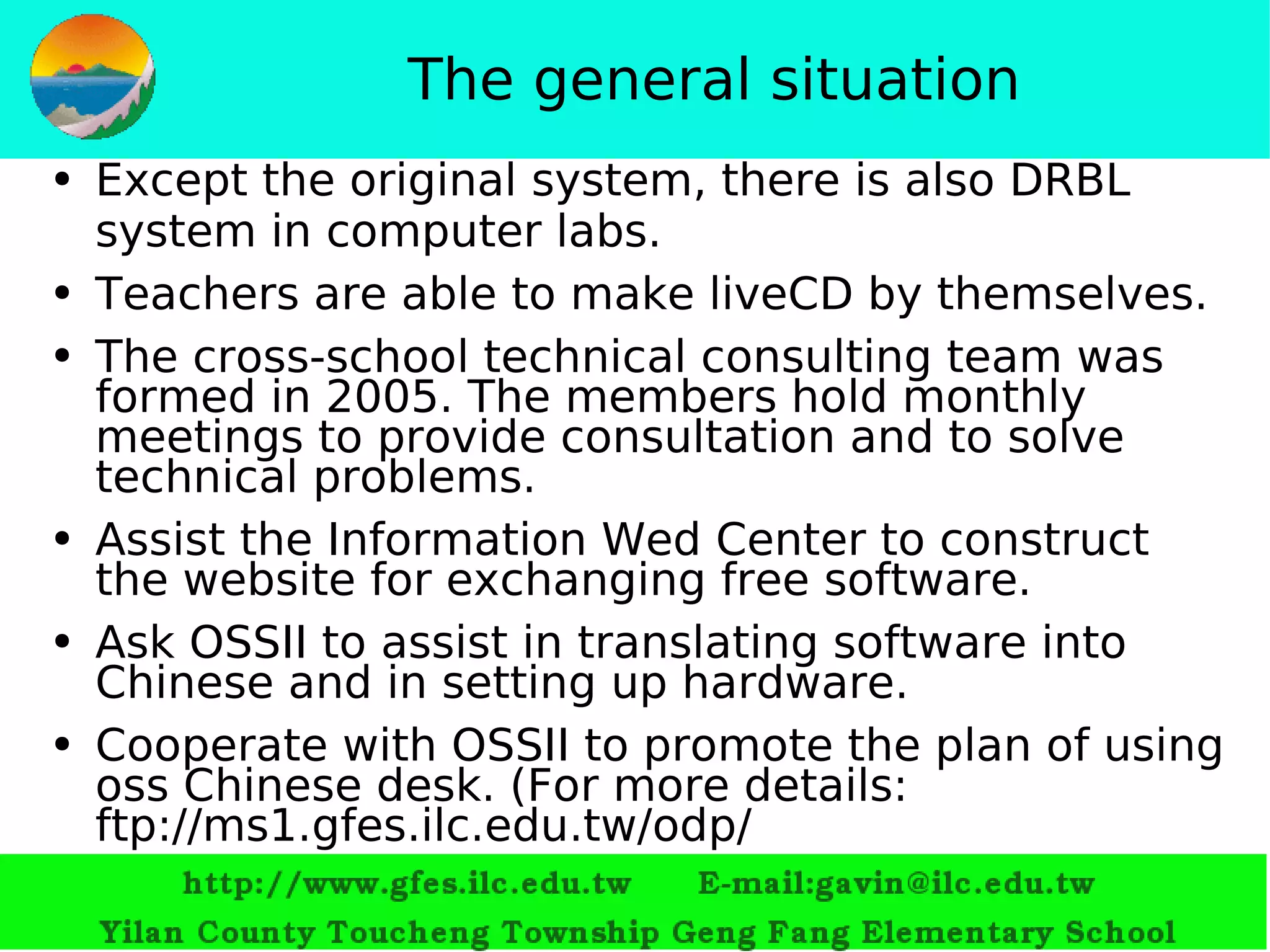 The general situation Except the original system, there is also DRBL system in computer labs. Teachers are able to make  liveCD  by themselves. The cross-school technical consulting team was formed in 2005. The members hold monthly meetings to provide consultation and to solve technical problems.  Assist the Information Wed Center to construct the website for exchanging free software. Ask OSSII   to assist in translating software into Chinese and in setting up hardware.   Cooperate with  OSSII  to promote the plan of using oss Chinese desk.  ( For more details :   ftp://ms1.gfes.ilc.edu.tw/odp/ 