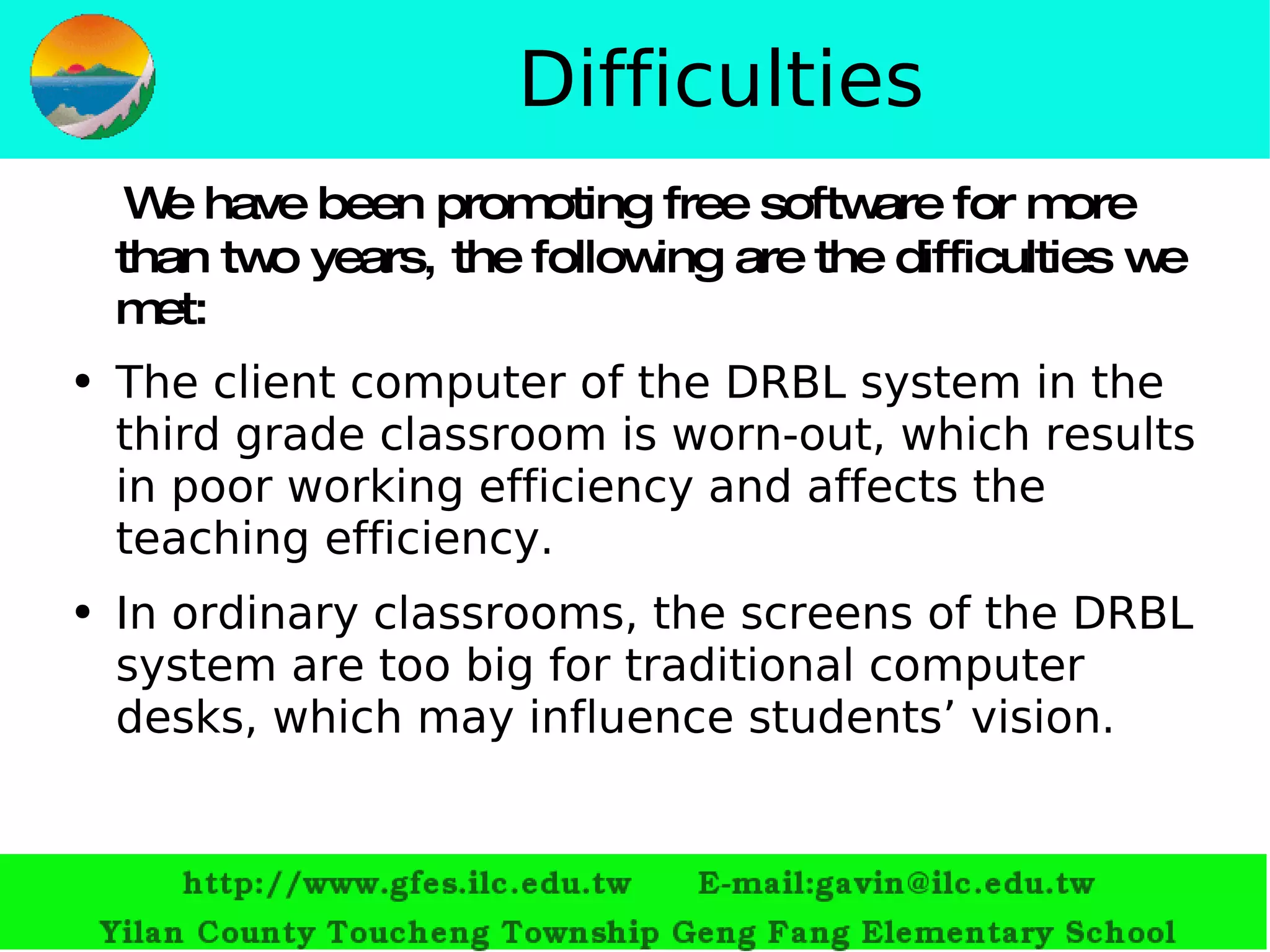 Difficulties We have been promoting free software for more than two years, the following are the difficulties we met: The client computer of the DRBL system in the third grade classroom is worn-out, which results in poor working efficiency and affects the teaching efficiency.  In ordinary classrooms, the screens of the DRBL system are too big for traditional computer desks, which may influence students’ vision. 