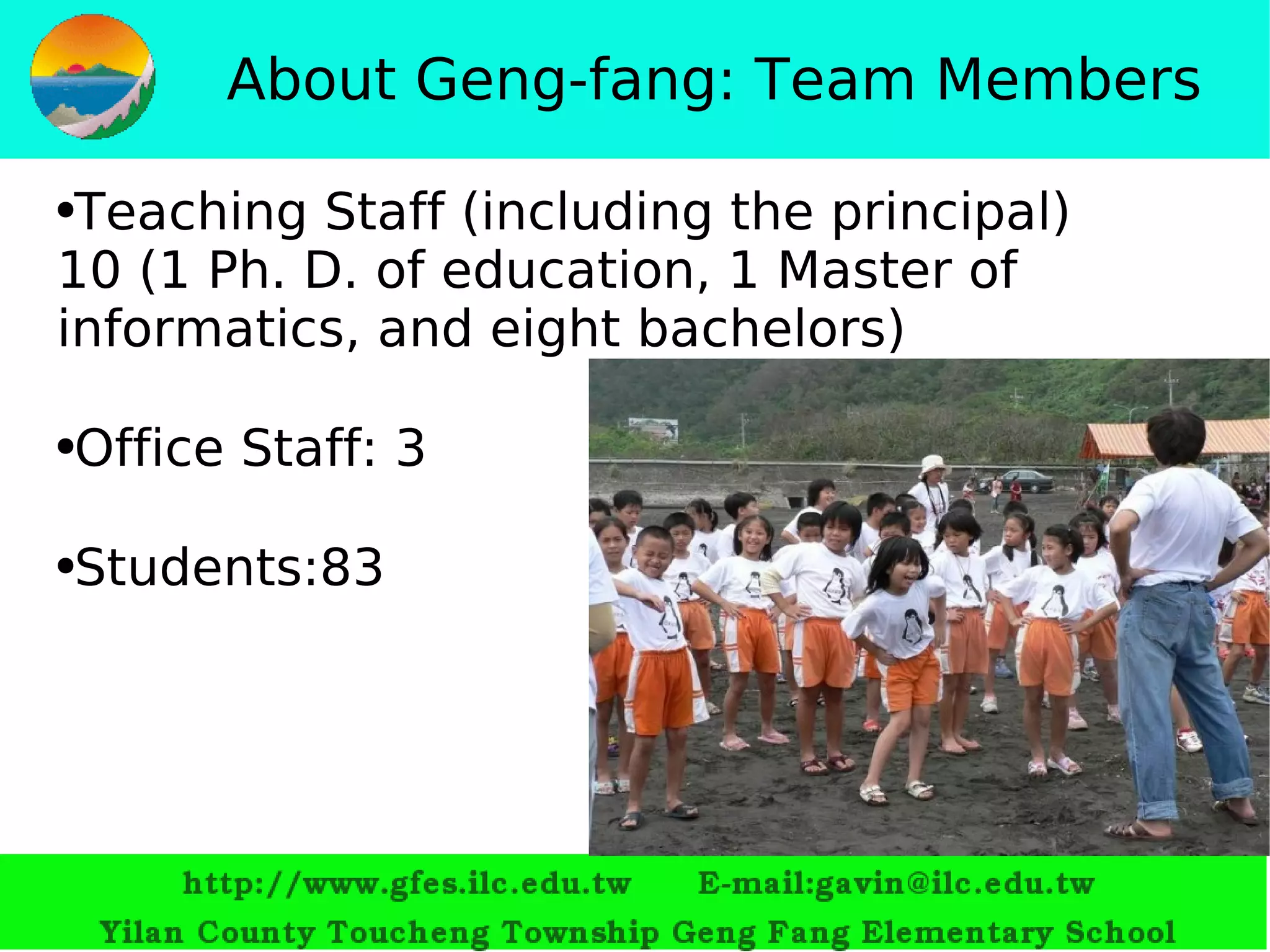 About Geng-fang: Team Members Teaching Staff (including the principal) 10   (1  Ph. D. of education,  1  Master of informatics, and eight bachelors ) Office Staff :   3 Students :83 