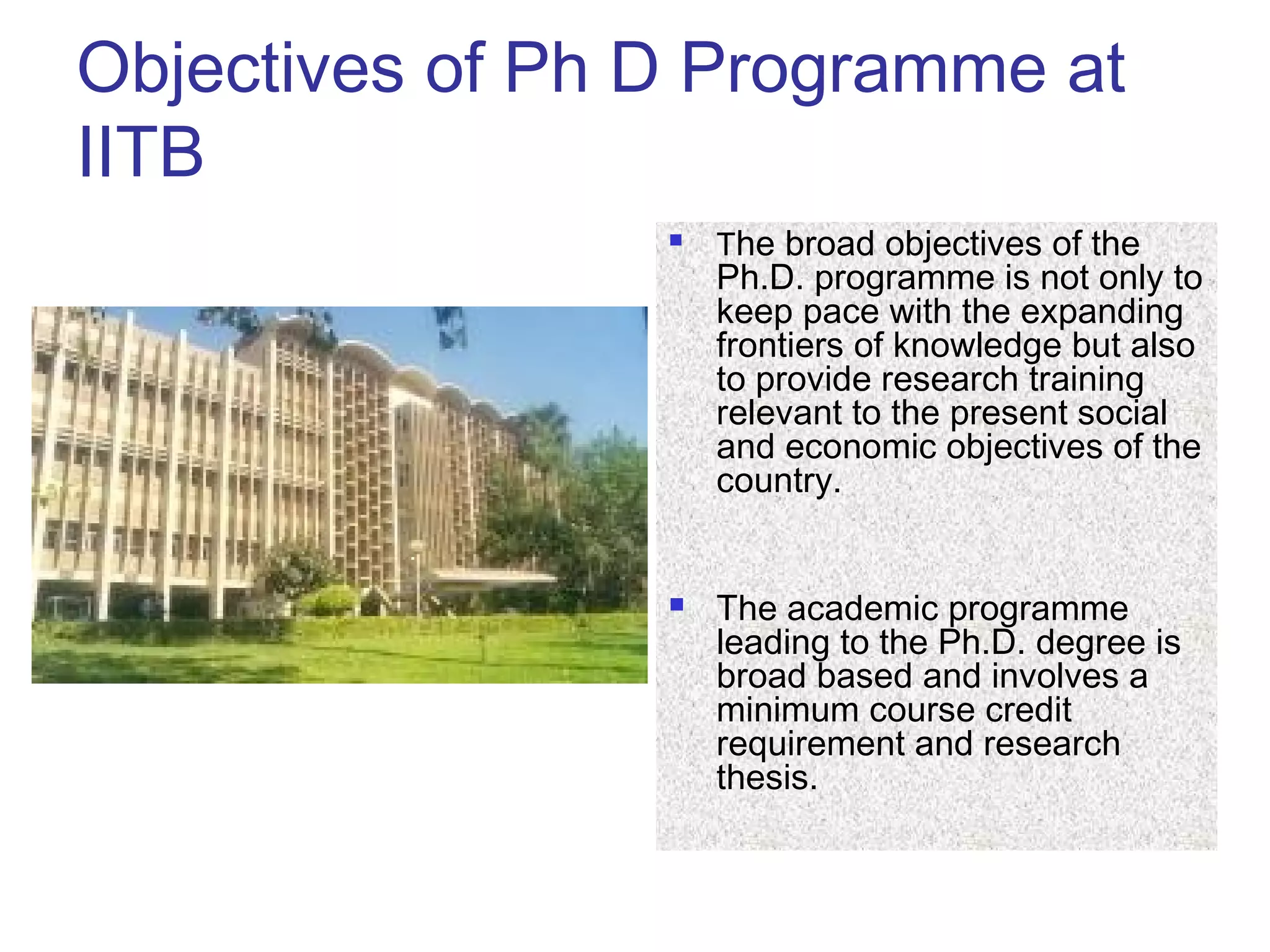 Objectives of Ph D Programme at
IITB
 The broad objectives of the
Ph.D. programme is not only to
keep pace with the expanding
frontiers of knowledge but also
to provide research training
relevant to the present social
and economic objectives of the
country.
 The academic programme
leading to the Ph.D. degree is
broad based and involves a
minimum course credit
requirement and research
thesis.
 