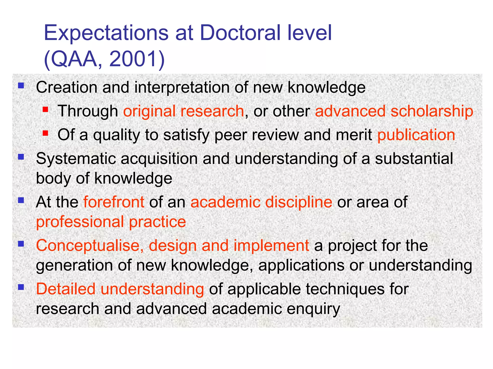 Expectations at Doctoral level
(QAA, 2001)
 Creation and interpretation of new knowledge
 Through original research, or other advanced scholarship
 Of a quality to satisfy peer review and merit publication
 Systematic acquisition and understanding of a substantial
body of knowledge
 At the forefront of an academic discipline or area of
professional practice
 Conceptualise, design and implement a project for the
generation of new knowledge, applications or understanding
 Detailed understanding of applicable techniques for
research and advanced academic enquiry
 