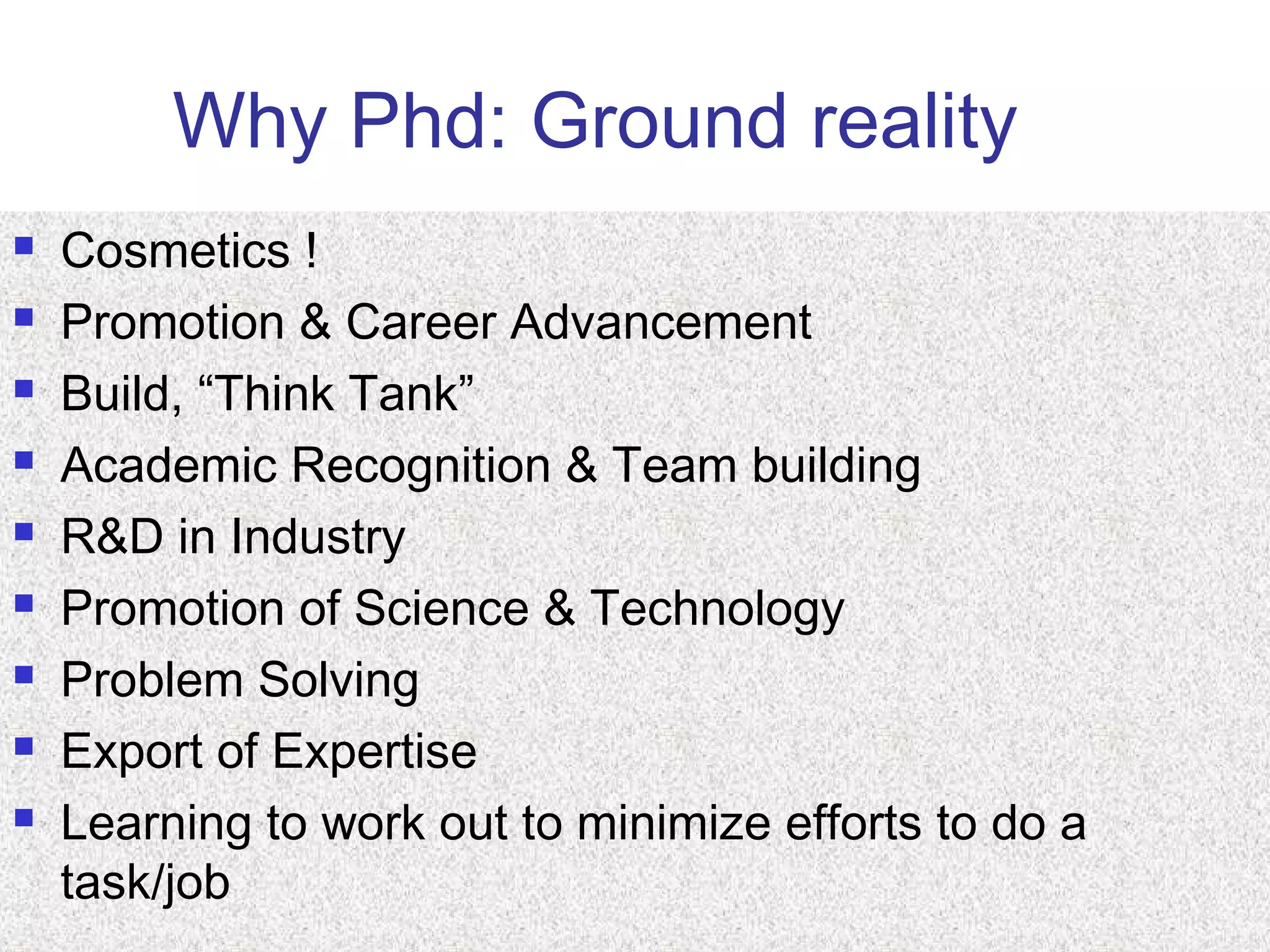 Why Phd: Ground reality
 Cosmetics !
 Promotion & Career Advancement
 Build, “Think Tank”
 Academic Recognition & Team building
 R&D in Industry
 Promotion of Science & Technology
 Problem Solving
 Export of Expertise
 Learning to work out to minimize efforts to do a
task/job
 