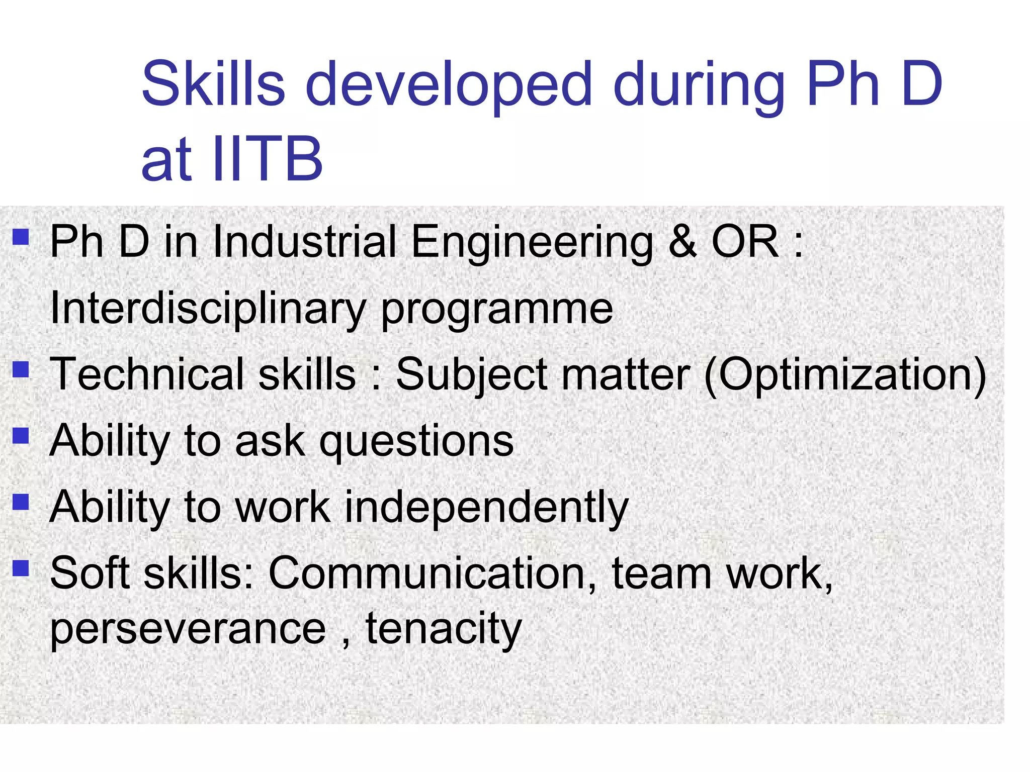 Skills developed during Ph D
at IITB
 Ph D in Industrial Engineering & OR :
Interdisciplinary programme
 Technical skills : Subject matter (Optimization)
 Ability to ask questions
 Ability to work independently
 Soft skills: Communication, team work,
perseverance , tenacity
 