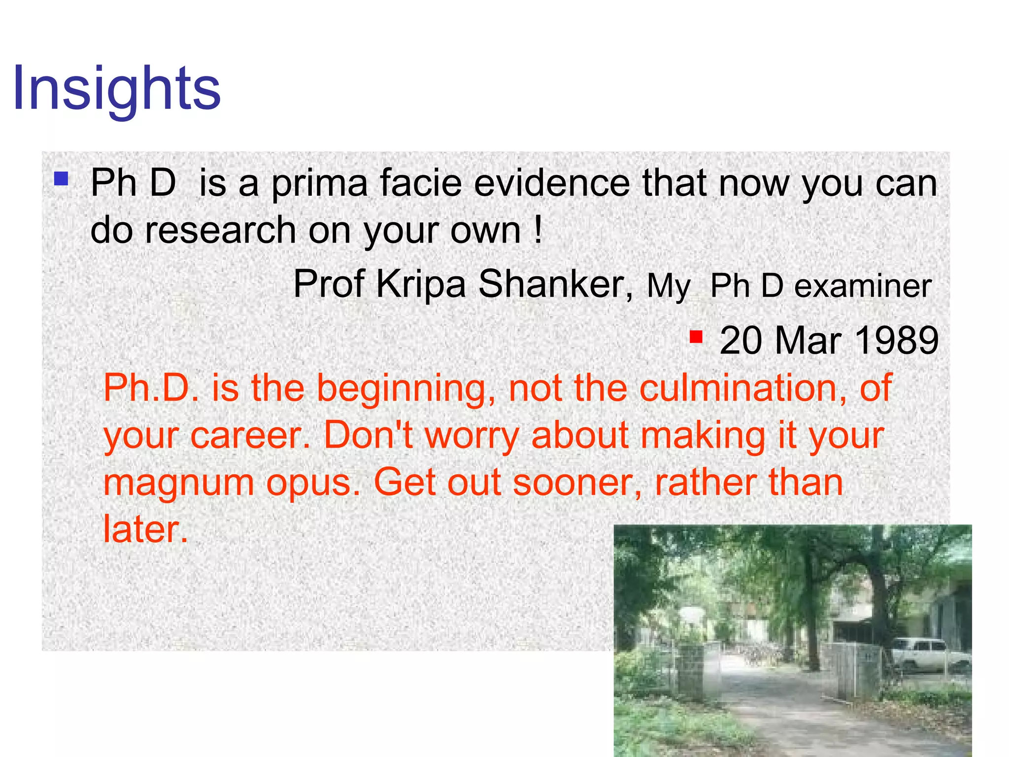 Insights
 Ph D is a prima facie evidence that now you can
do research on your own !
Prof Kripa Shanker, My Ph D examiner
 20 Mar 1989
Ph.D. is the beginning, not the culmination, of
your career. Don't worry about making it your
magnum opus. Get out sooner, rather than
later.
 