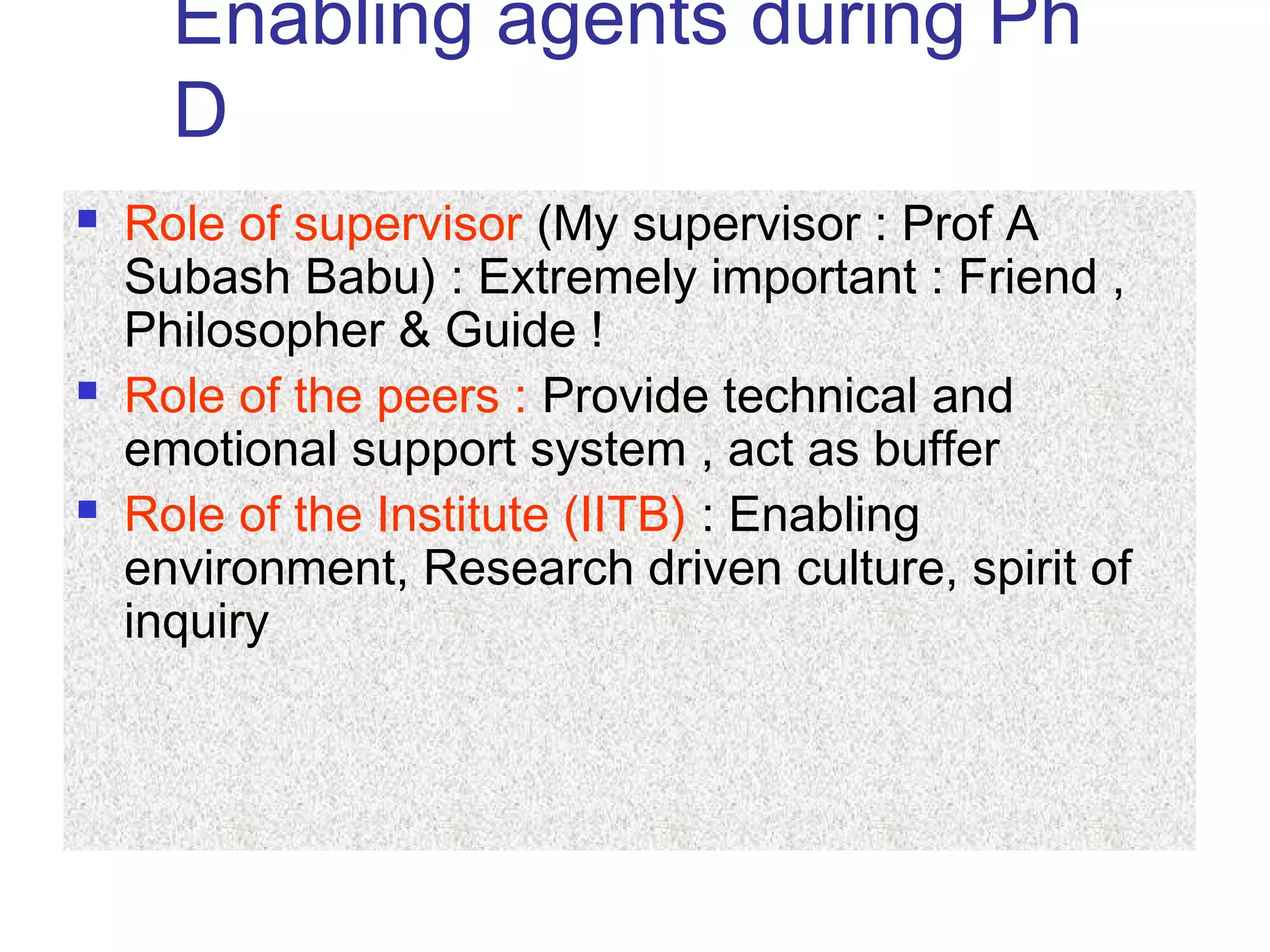 Enabling agents during Ph
D
 Role of supervisor (My supervisor : Prof A
Subash Babu) : Extremely important : Friend ,
Philosopher & Guide !
 Role of the peers : Provide technical and
emotional support system , act as buffer
 Role of the Institute (IITB) : Enabling
environment, Research driven culture, spirit of
inquiry
 