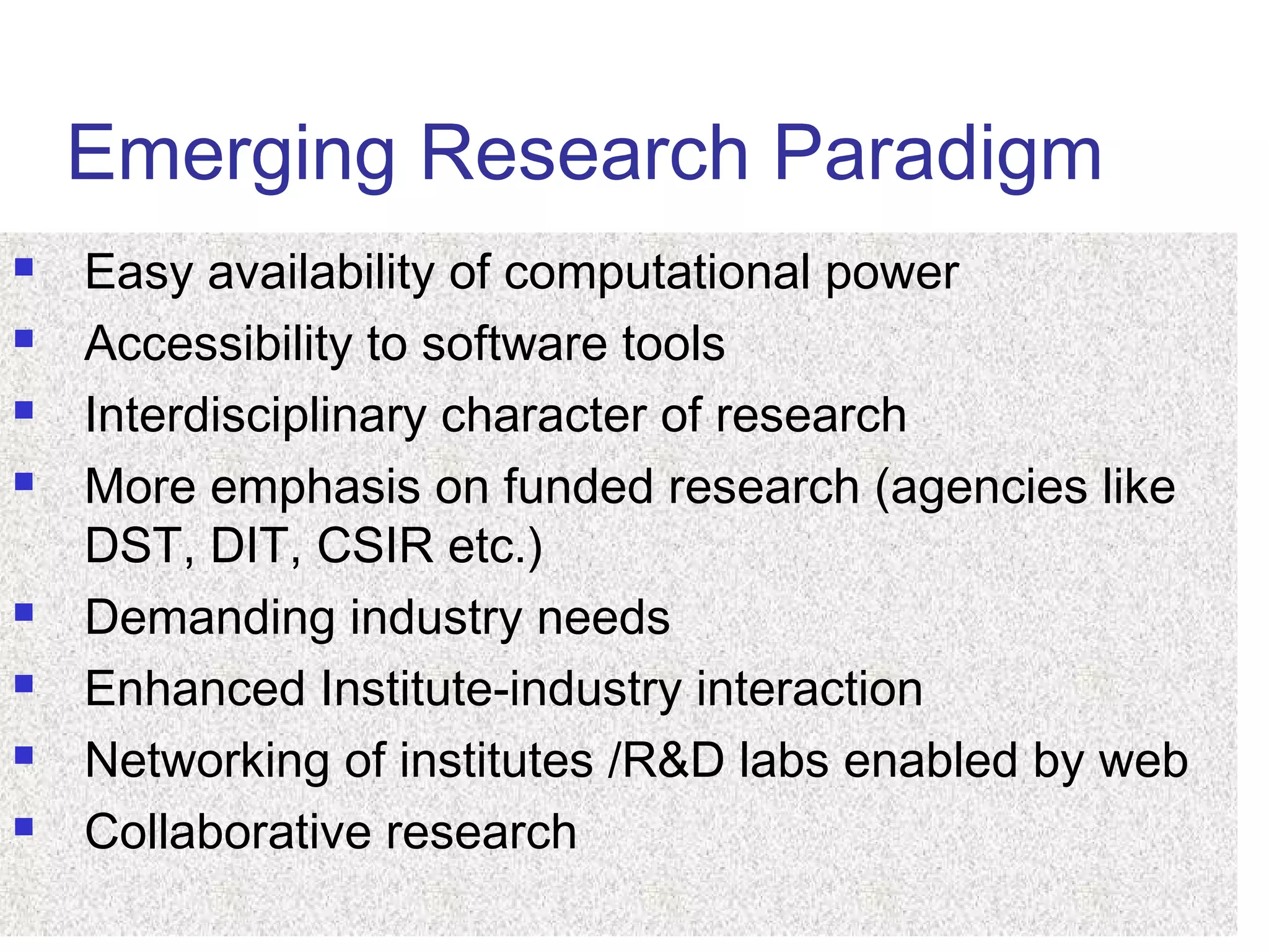 Emerging Research Paradigm
 Easy availability of computational power
 Accessibility to software tools
 Interdisciplinary character of research
 More emphasis on funded research (agencies like
DST, DIT, CSIR etc.)
 Demanding industry needs
 Enhanced Institute-industry interaction
 Networking of institutes /R&D labs enabled by web
 Collaborative research
 