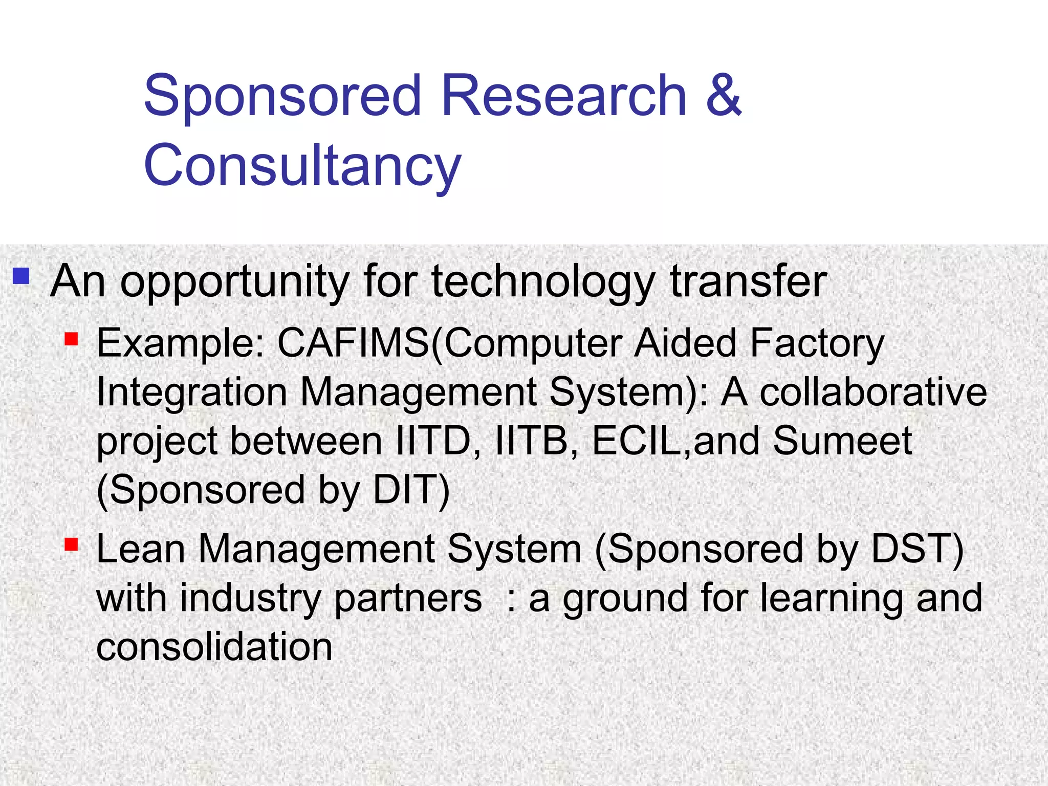 Sponsored Research &
Consultancy
 An opportunity for technology transfer
 Example: CAFIMS(Computer Aided Factory
Integration Management System): A collaborative
project between IITD, IITB, ECIL,and Sumeet
(Sponsored by DIT)
 Lean Management System (Sponsored by DST)
with industry partners : a ground for learning and
consolidation
 