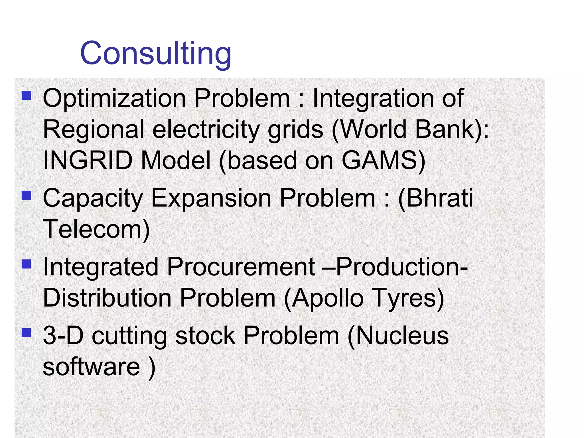 Consulting
 Optimization Problem : Integration of
Regional electricity grids (World Bank):
INGRID Model (based on GAMS)
 Capacity Expansion Problem : (Bhrati
Telecom)
 Integrated Procurement –Production-
Distribution Problem (Apollo Tyres)
 3-D cutting stock Problem (Nucleus
software )
 