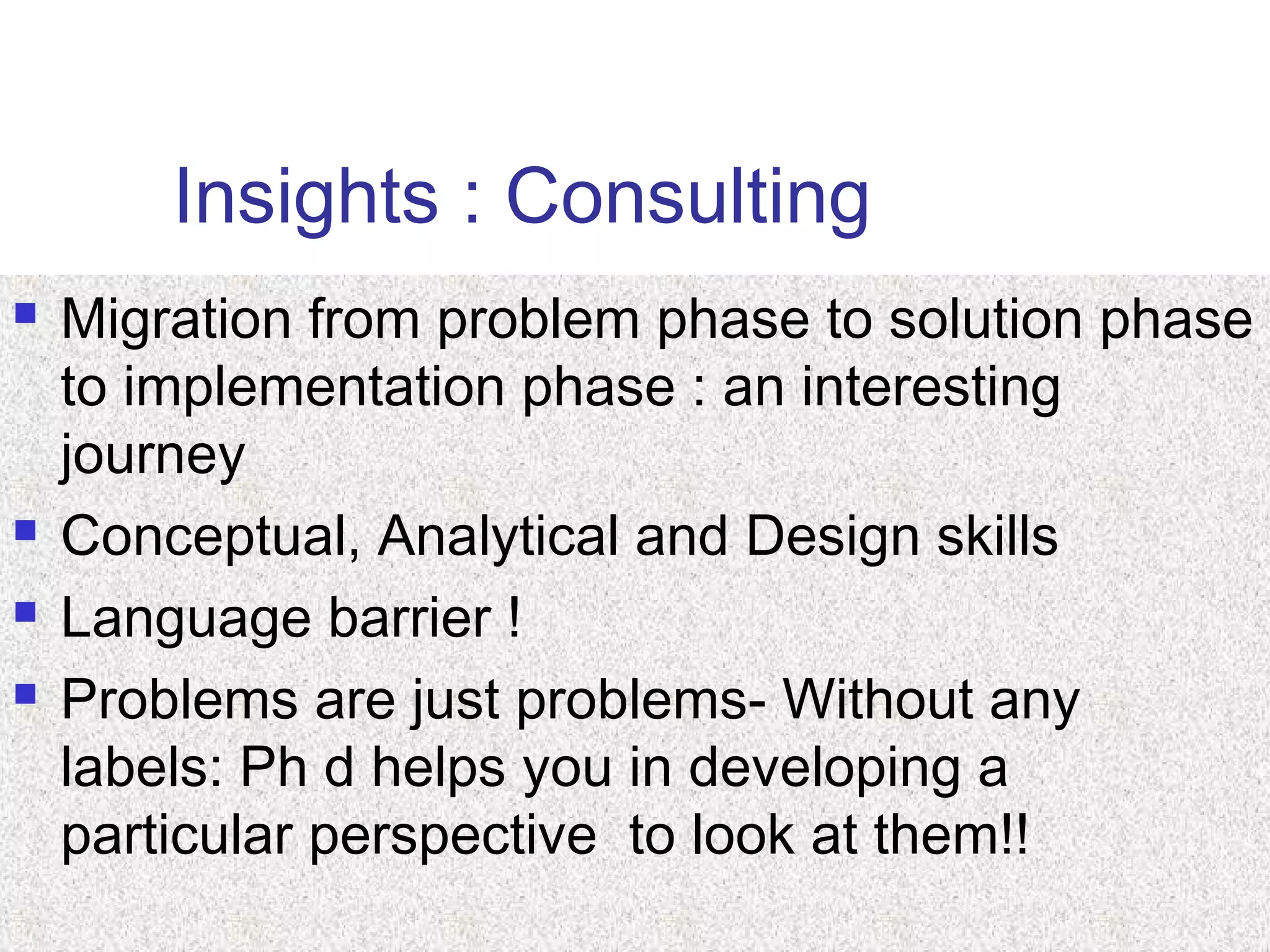 Insights : Consulting
 Migration from problem phase to solution phase
to implementation phase : an interesting
journey
 Conceptual, Analytical and Design skills
 Language barrier !
 Problems are just problems- Without any
labels: Ph d helps you in developing a
particular perspective to look at them!!
 