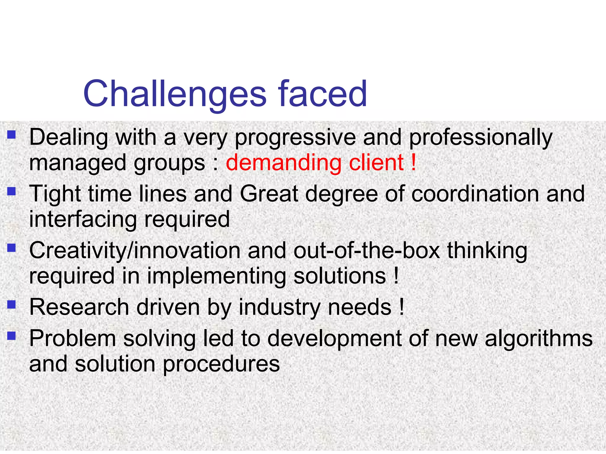 Challenges faced
 Dealing with a very progressive and professionally
managed groups : demanding client !
 Tight time lines and Great degree of coordination and
interfacing required
 Creativity/innovation and out-of-the-box thinking
required in implementing solutions !
 Research driven by industry needs !
 Problem solving led to development of new algorithms
and solution procedures
 