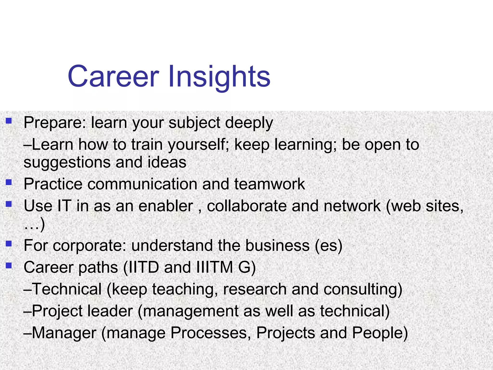 Career Insights
 Prepare: learn your subject deeply
–Learn how to train yourself; keep learning; be open to
suggestions and ideas
 Practice communication and teamwork
 Use IT in as an enabler , collaborate and network (web sites,
…)
 For corporate: understand the business (es)
 Career paths (IITD and IIITM G)
–Technical (keep teaching, research and consulting)
–Project leader (management as well as technical)
–Manager (manage Processes, Projects and People)
 
