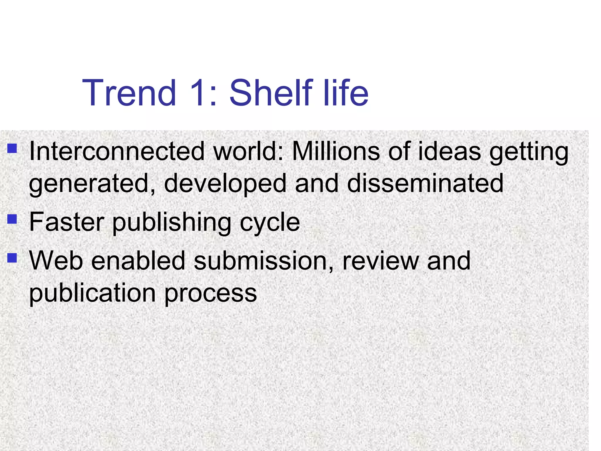 Trend 1: Shelf life
 Interconnected world: Millions of ideas getting
generated, developed and disseminated
 Faster publishing cycle
 Web enabled submission, review and
publication process
 