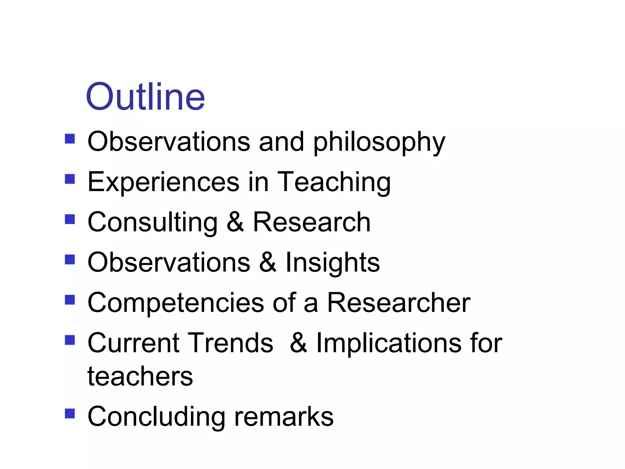 Outline
 Observations and philosophy
 Experiences in Teaching
 Consulting & Research
 Observations & Insights
 Competencies of a Researcher
 Current Trends & Implications for
teachers
 Concluding remarks
 
