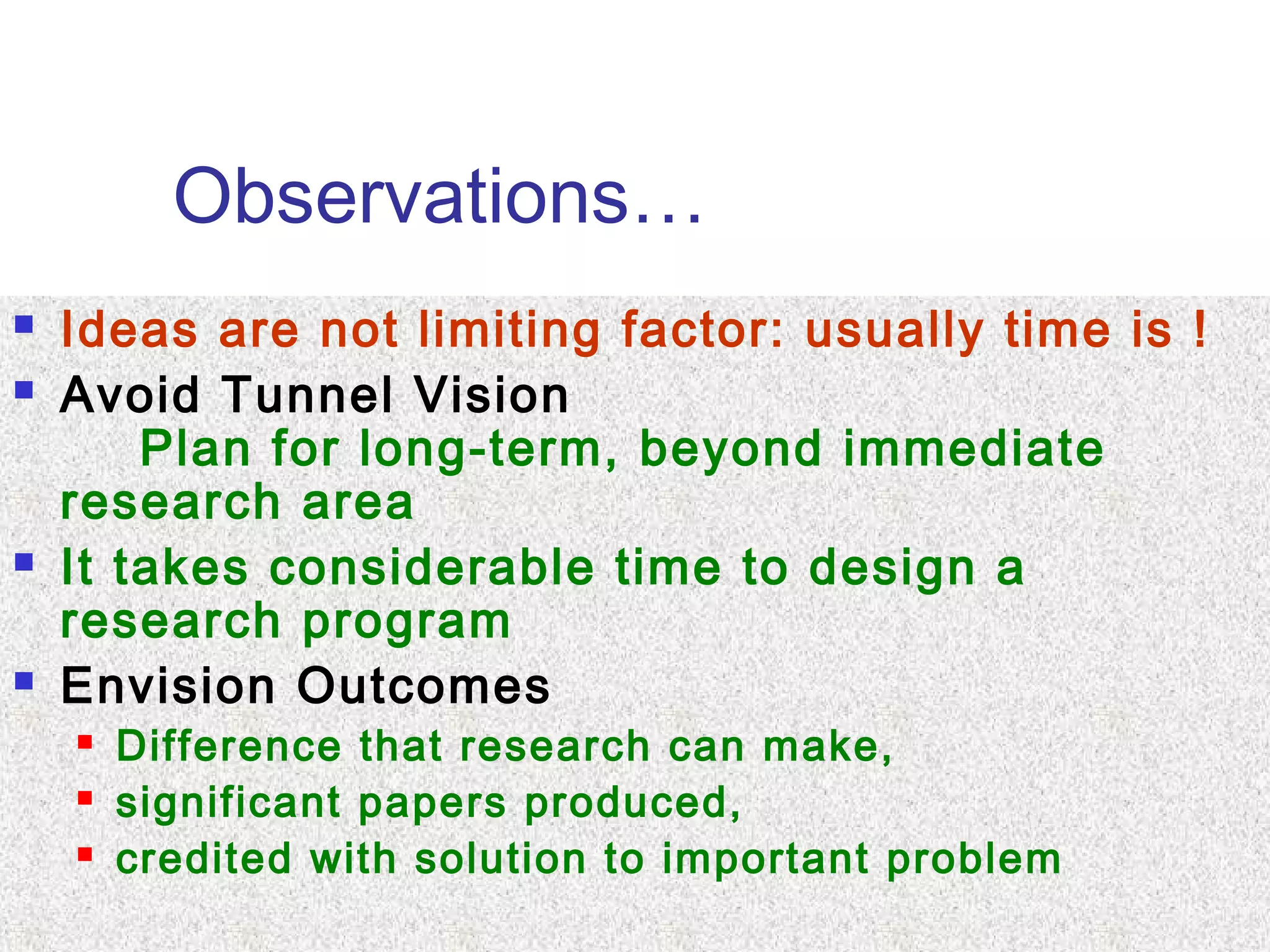 Observations…
 Ideas are not limiting factor: usually time is !
 Avoid Tunnel Vision
Plan for long-term, beyond immediate
research area
 It takes considerable time to design a
research program
 Envision Outcomes
 Difference that research can make,
 significant papers produced,
 credited with solution to important problem
 