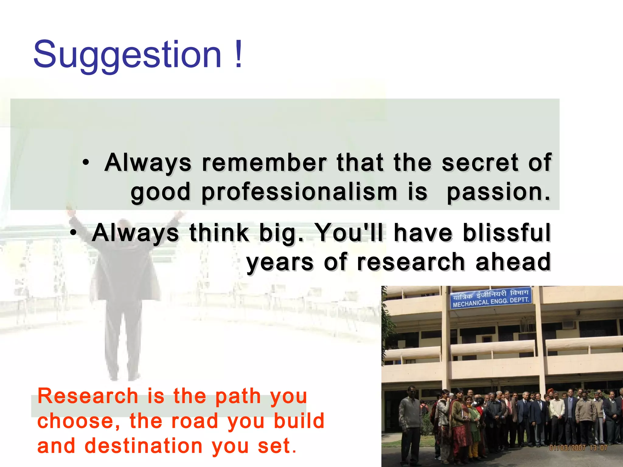 Suggestion !
Always remember thatAlways remember that
the secret of success isthe secret of success is
passion.passion.
Always think big.Always think big.
Spread love & joy.Spread love & joy.
You'll have blissfulYou'll have blissful
years aheadyears ahead
• Always remember that the secret ofAlways remember that the secret of
good professionalism is passion.good professionalism is passion.
• Always think big. You'll have blissfulAlways think big. You'll have blissful
years of research aheadyears of research ahead
Research is the path you
choose, the road you build
and destination you set.
 